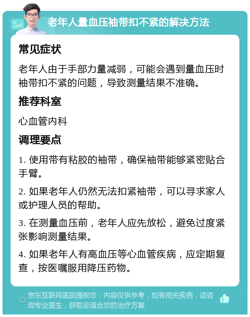 老年人量血压袖带扣不紧的解决方法 常见症状 老年人由于手部力量减弱，可能会遇到量血压时袖带扣不紧的问题，导致测量结果不准确。 推荐科室 心血管内科 调理要点 1. 使用带有粘胶的袖带，确保袖带能够紧密贴合手臂。 2. 如果老年人仍然无法扣紧袖带，可以寻求家人或护理人员的帮助。 3. 在测量血压前，老年人应先放松，避免过度紧张影响测量结果。 4. 如果老年人有高血压等心血管疾病，应定期复查，按医嘱服用降压药物。