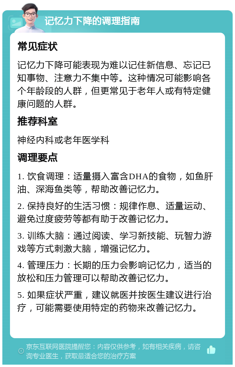 记忆力下降的调理指南 常见症状 记忆力下降可能表现为难以记住新信息、忘记已知事物、注意力不集中等。这种情况可能影响各个年龄段的人群，但更常见于老年人或有特定健康问题的人群。 推荐科室 神经内科或老年医学科 调理要点 1. 饮食调理：适量摄入富含DHA的食物，如鱼肝油、深海鱼类等，帮助改善记忆力。 2. 保持良好的生活习惯：规律作息、适量运动、避免过度疲劳等都有助于改善记忆力。 3. 训练大脑：通过阅读、学习新技能、玩智力游戏等方式刺激大脑，增强记忆力。 4. 管理压力：长期的压力会影响记忆力，适当的放松和压力管理可以帮助改善记忆力。 5. 如果症状严重，建议就医并按医生建议进行治疗，可能需要使用特定的药物来改善记忆力。