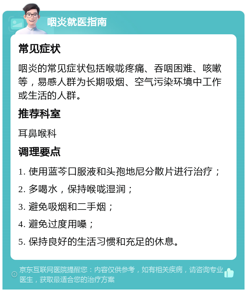 咽炎就医指南 常见症状 咽炎的常见症状包括喉咙疼痛、吞咽困难、咳嗽等，易感人群为长期吸烟、空气污染环境中工作或生活的人群。 推荐科室 耳鼻喉科 调理要点 1. 使用蓝芩口服液和头孢地尼分散片进行治疗； 2. 多喝水，保持喉咙湿润； 3. 避免吸烟和二手烟； 4. 避免过度用嗓； 5. 保持良好的生活习惯和充足的休息。