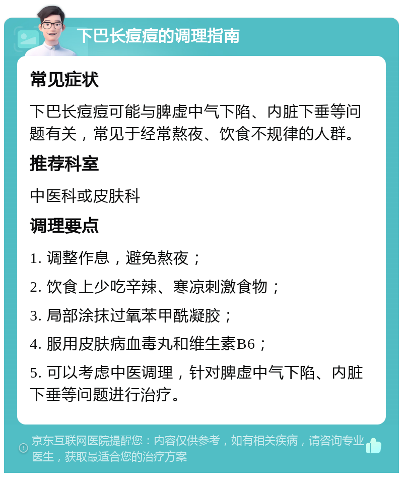 下巴长痘痘的调理指南 常见症状 下巴长痘痘可能与脾虚中气下陷、内脏下垂等问题有关，常见于经常熬夜、饮食不规律的人群。 推荐科室 中医科或皮肤科 调理要点 1. 调整作息，避免熬夜； 2. 饮食上少吃辛辣、寒凉刺激食物； 3. 局部涂抹过氧苯甲酰凝胶； 4. 服用皮肤病血毒丸和维生素B6； 5. 可以考虑中医调理，针对脾虚中气下陷、内脏下垂等问题进行治疗。