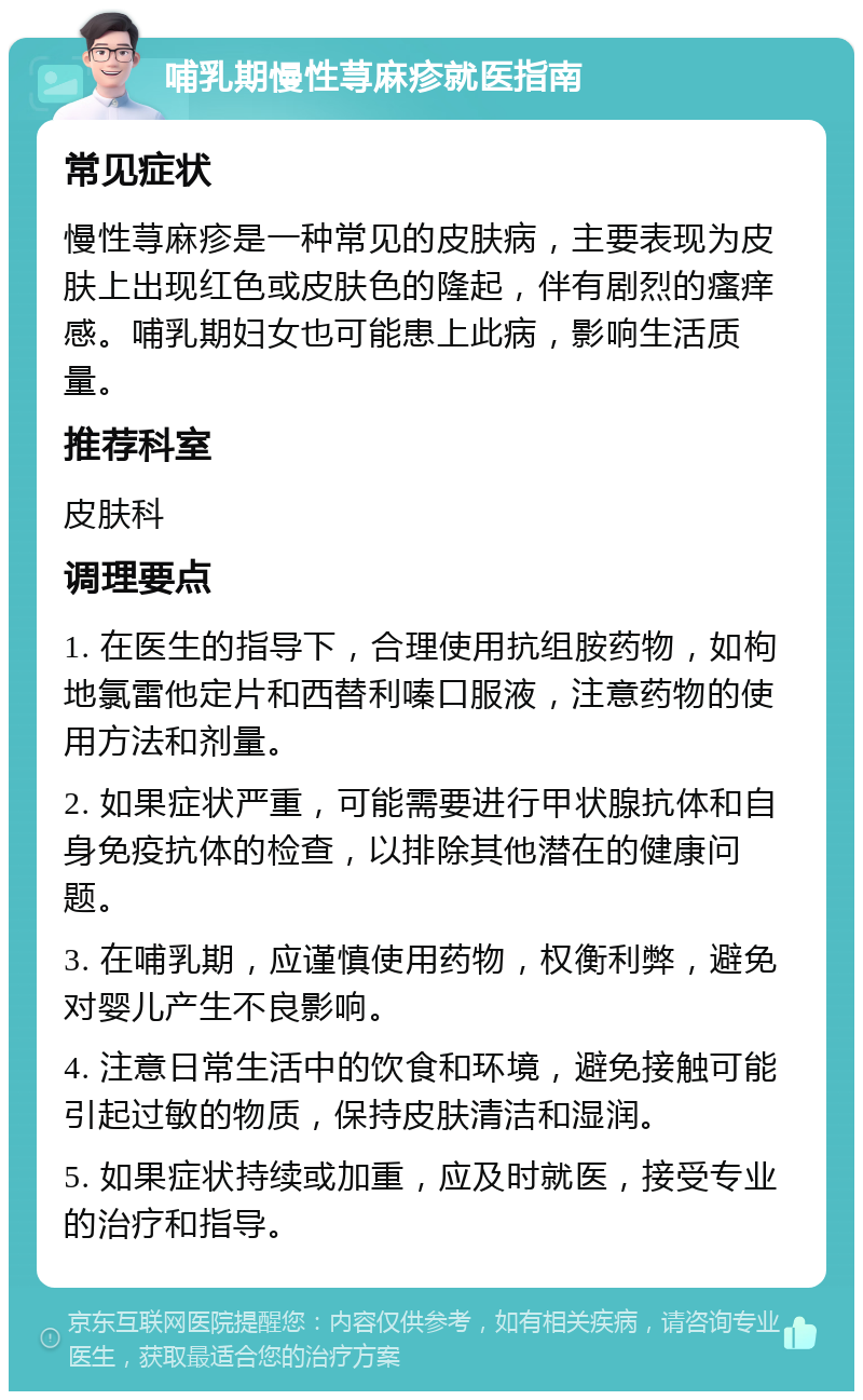 哺乳期慢性荨麻疹就医指南 常见症状 慢性荨麻疹是一种常见的皮肤病，主要表现为皮肤上出现红色或皮肤色的隆起，伴有剧烈的瘙痒感。哺乳期妇女也可能患上此病，影响生活质量。 推荐科室 皮肤科 调理要点 1. 在医生的指导下，合理使用抗组胺药物，如枸地氯雷他定片和西替利嗪口服液，注意药物的使用方法和剂量。 2. 如果症状严重，可能需要进行甲状腺抗体和自身免疫抗体的检查，以排除其他潜在的健康问题。 3. 在哺乳期，应谨慎使用药物，权衡利弊，避免对婴儿产生不良影响。 4. 注意日常生活中的饮食和环境，避免接触可能引起过敏的物质，保持皮肤清洁和湿润。 5. 如果症状持续或加重，应及时就医，接受专业的治疗和指导。