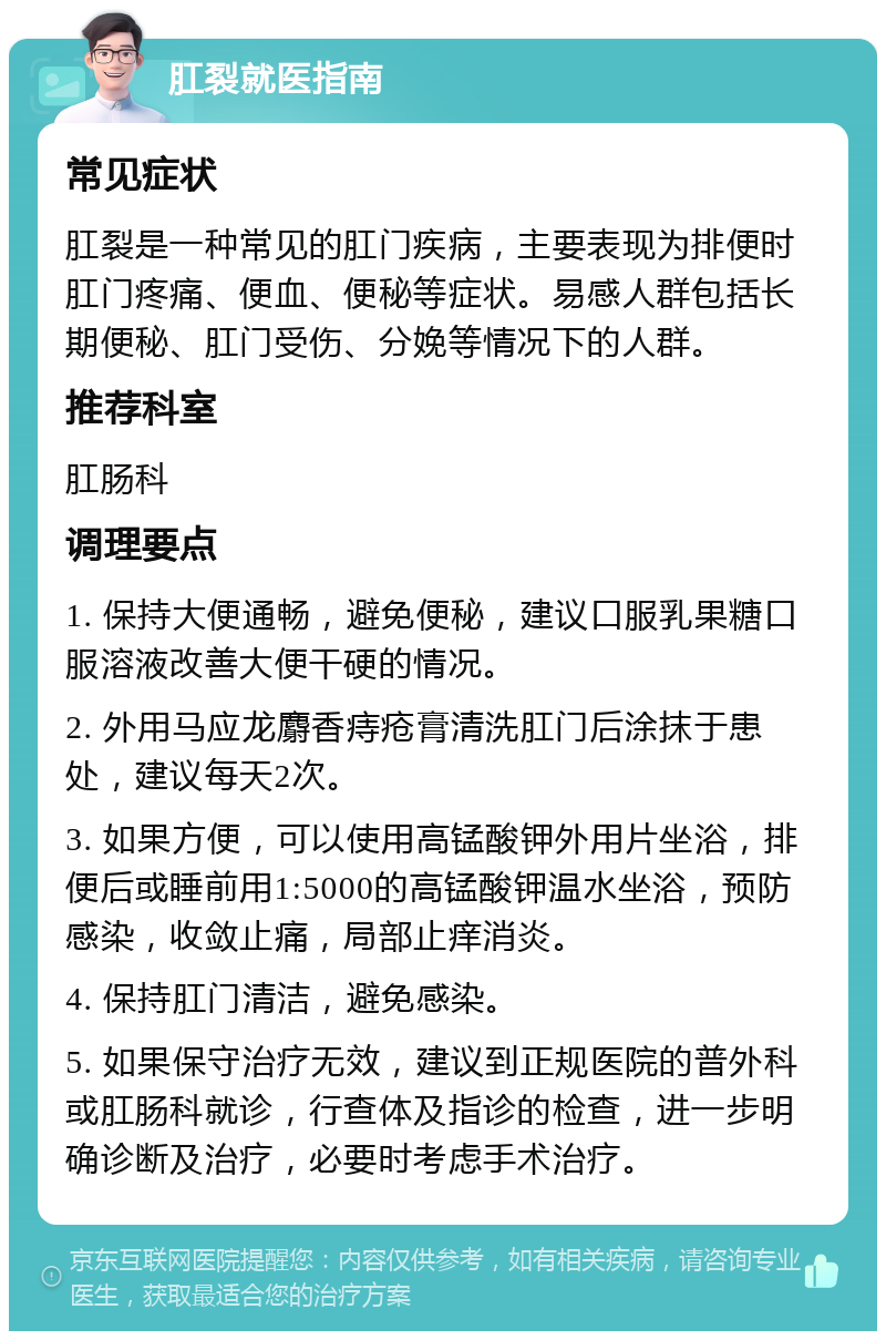 肛裂就医指南 常见症状 肛裂是一种常见的肛门疾病，主要表现为排便时肛门疼痛、便血、便秘等症状。易感人群包括长期便秘、肛门受伤、分娩等情况下的人群。 推荐科室 肛肠科 调理要点 1. 保持大便通畅，避免便秘，建议口服乳果糖口服溶液改善大便干硬的情况。 2. 外用马应龙麝香痔疮膏清洗肛门后涂抹于患处，建议每天2次。 3. 如果方便，可以使用高锰酸钾外用片坐浴，排便后或睡前用1:5000的高锰酸钾温水坐浴，预防感染，收敛止痛，局部止痒消炎。 4. 保持肛门清洁，避免感染。 5. 如果保守治疗无效，建议到正规医院的普外科或肛肠科就诊，行查体及指诊的检查，进一步明确诊断及治疗，必要时考虑手术治疗。