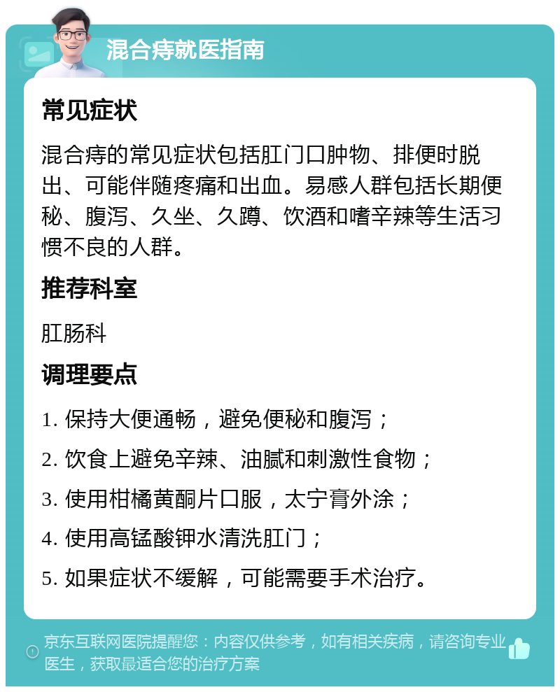 混合痔就医指南 常见症状 混合痔的常见症状包括肛门口肿物、排便时脱出、可能伴随疼痛和出血。易感人群包括长期便秘、腹泻、久坐、久蹲、饮酒和嗜辛辣等生活习惯不良的人群。 推荐科室 肛肠科 调理要点 1. 保持大便通畅，避免便秘和腹泻； 2. 饮食上避免辛辣、油腻和刺激性食物； 3. 使用柑橘黄酮片口服，太宁膏外涂； 4. 使用高锰酸钾水清洗肛门； 5. 如果症状不缓解，可能需要手术治疗。