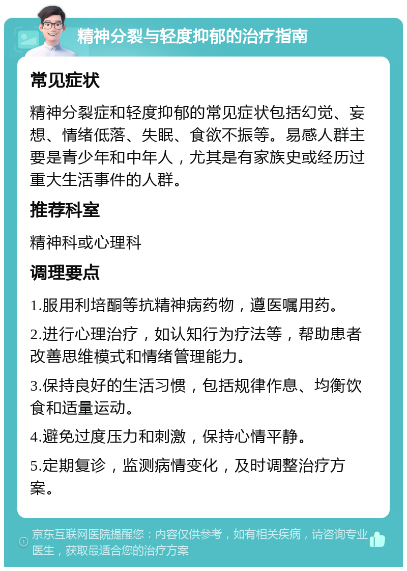 精神分裂与轻度抑郁的治疗指南 常见症状 精神分裂症和轻度抑郁的常见症状包括幻觉、妄想、情绪低落、失眠、食欲不振等。易感人群主要是青少年和中年人，尤其是有家族史或经历过重大生活事件的人群。 推荐科室 精神科或心理科 调理要点 1.服用利培酮等抗精神病药物，遵医嘱用药。 2.进行心理治疗，如认知行为疗法等，帮助患者改善思维模式和情绪管理能力。 3.保持良好的生活习惯，包括规律作息、均衡饮食和适量运动。 4.避免过度压力和刺激，保持心情平静。 5.定期复诊，监测病情变化，及时调整治疗方案。