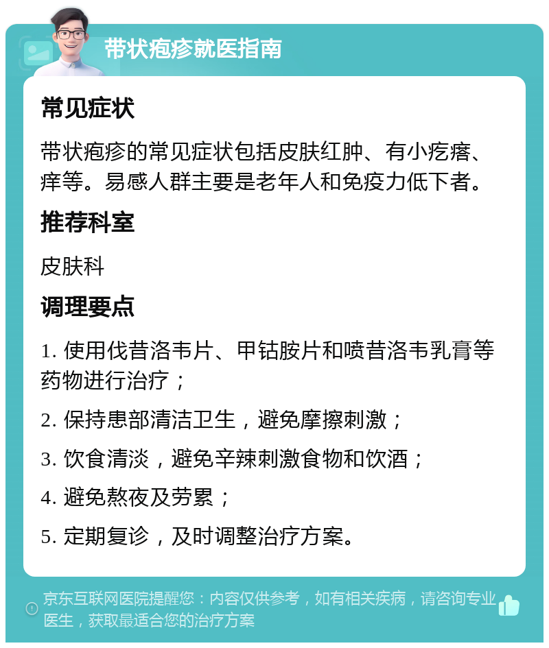 带状疱疹就医指南 常见症状 带状疱疹的常见症状包括皮肤红肿、有小疙瘩、痒等。易感人群主要是老年人和免疫力低下者。 推荐科室 皮肤科 调理要点 1. 使用伐昔洛韦片、甲钴胺片和喷昔洛韦乳膏等药物进行治疗； 2. 保持患部清洁卫生，避免摩擦刺激； 3. 饮食清淡，避免辛辣刺激食物和饮酒； 4. 避免熬夜及劳累； 5. 定期复诊，及时调整治疗方案。