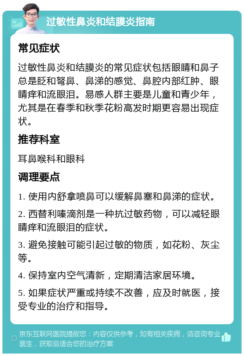 过敏性鼻炎和结膜炎指南 常见症状 过敏性鼻炎和结膜炎的常见症状包括眼睛和鼻子总是眨和弩鼻、鼻涕的感觉、鼻腔内部红肿、眼睛痒和流眼泪。易感人群主要是儿童和青少年，尤其是在春季和秋季花粉高发时期更容易出现症状。 推荐科室 耳鼻喉科和眼科 调理要点 1. 使用内舒拿喷鼻可以缓解鼻塞和鼻涕的症状。 2. 西替利嗪滴剂是一种抗过敏药物，可以减轻眼睛痒和流眼泪的症状。 3. 避免接触可能引起过敏的物质，如花粉、灰尘等。 4. 保持室内空气清新，定期清洁家居环境。 5. 如果症状严重或持续不改善，应及时就医，接受专业的治疗和指导。