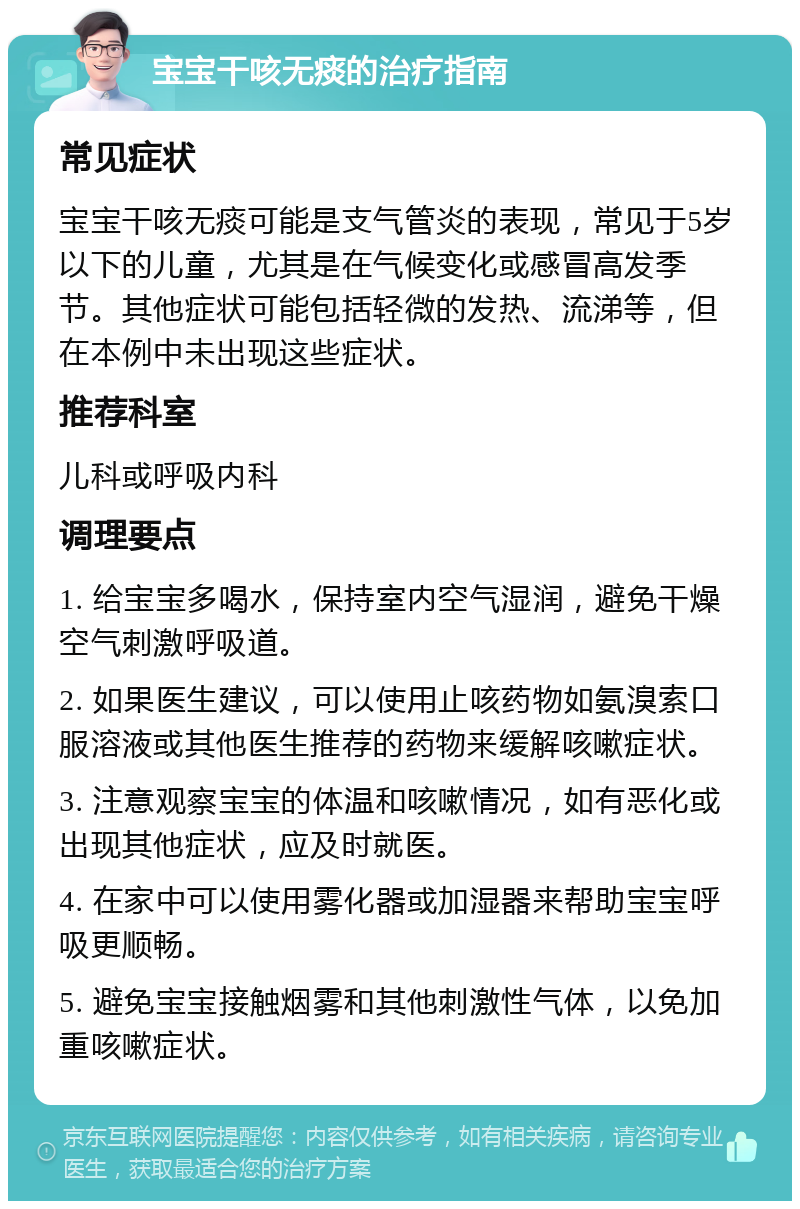 宝宝干咳无痰的治疗指南 常见症状 宝宝干咳无痰可能是支气管炎的表现，常见于5岁以下的儿童，尤其是在气候变化或感冒高发季节。其他症状可能包括轻微的发热、流涕等，但在本例中未出现这些症状。 推荐科室 儿科或呼吸内科 调理要点 1. 给宝宝多喝水，保持室内空气湿润，避免干燥空气刺激呼吸道。 2. 如果医生建议，可以使用止咳药物如氨溴索口服溶液或其他医生推荐的药物来缓解咳嗽症状。 3. 注意观察宝宝的体温和咳嗽情况，如有恶化或出现其他症状，应及时就医。 4. 在家中可以使用雾化器或加湿器来帮助宝宝呼吸更顺畅。 5. 避免宝宝接触烟雾和其他刺激性气体，以免加重咳嗽症状。