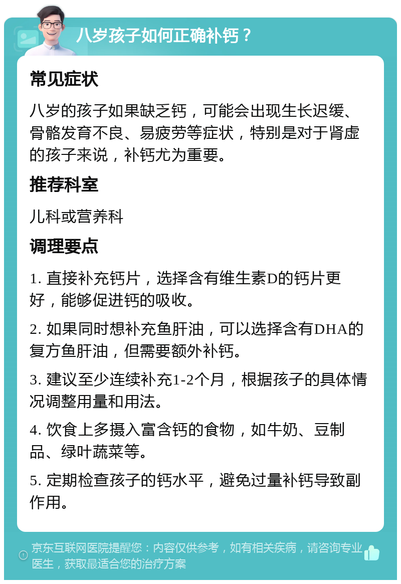 八岁孩子如何正确补钙？ 常见症状 八岁的孩子如果缺乏钙，可能会出现生长迟缓、骨骼发育不良、易疲劳等症状，特别是对于肾虚的孩子来说，补钙尤为重要。 推荐科室 儿科或营养科 调理要点 1. 直接补充钙片，选择含有维生素D的钙片更好，能够促进钙的吸收。 2. 如果同时想补充鱼肝油，可以选择含有DHA的复方鱼肝油，但需要额外补钙。 3. 建议至少连续补充1-2个月，根据孩子的具体情况调整用量和用法。 4. 饮食上多摄入富含钙的食物，如牛奶、豆制品、绿叶蔬菜等。 5. 定期检查孩子的钙水平，避免过量补钙导致副作用。