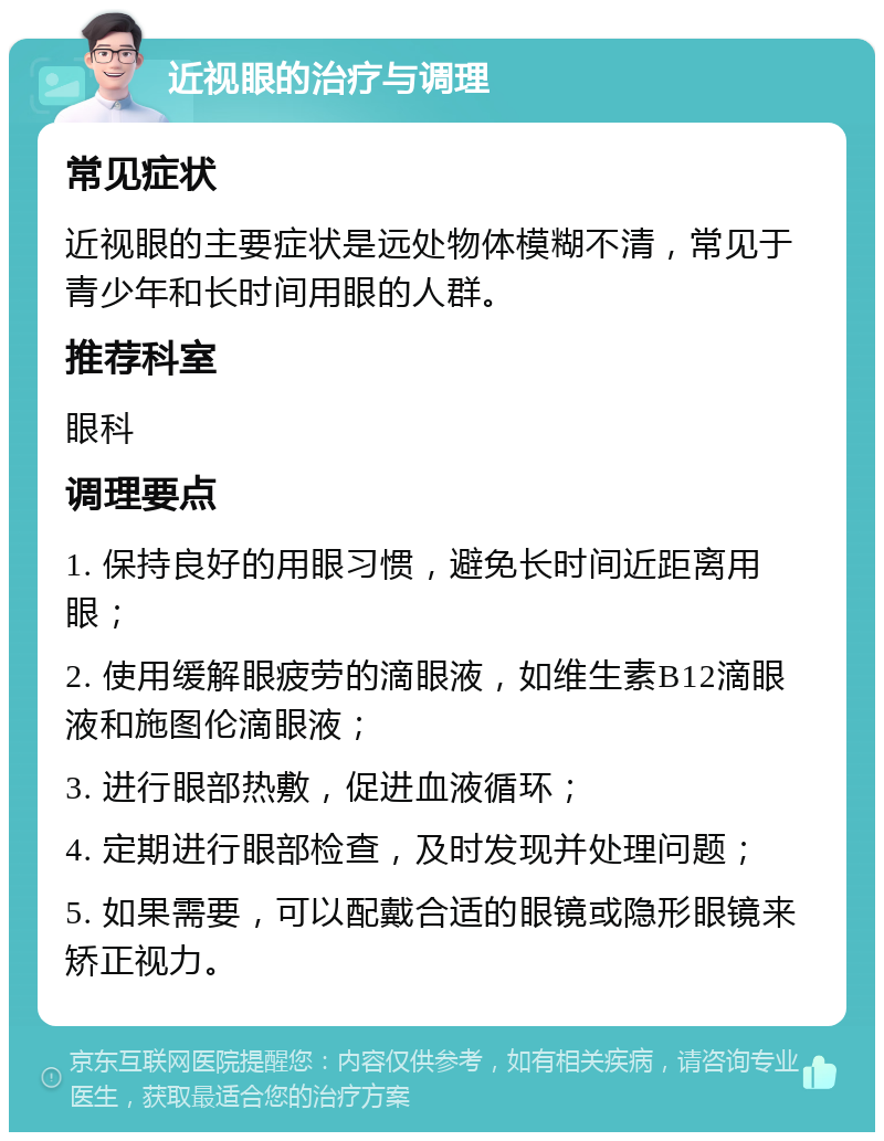 近视眼的治疗与调理 常见症状 近视眼的主要症状是远处物体模糊不清，常见于青少年和长时间用眼的人群。 推荐科室 眼科 调理要点 1. 保持良好的用眼习惯，避免长时间近距离用眼； 2. 使用缓解眼疲劳的滴眼液，如维生素B12滴眼液和施图伦滴眼液； 3. 进行眼部热敷，促进血液循环； 4. 定期进行眼部检查，及时发现并处理问题； 5. 如果需要，可以配戴合适的眼镜或隐形眼镜来矫正视力。