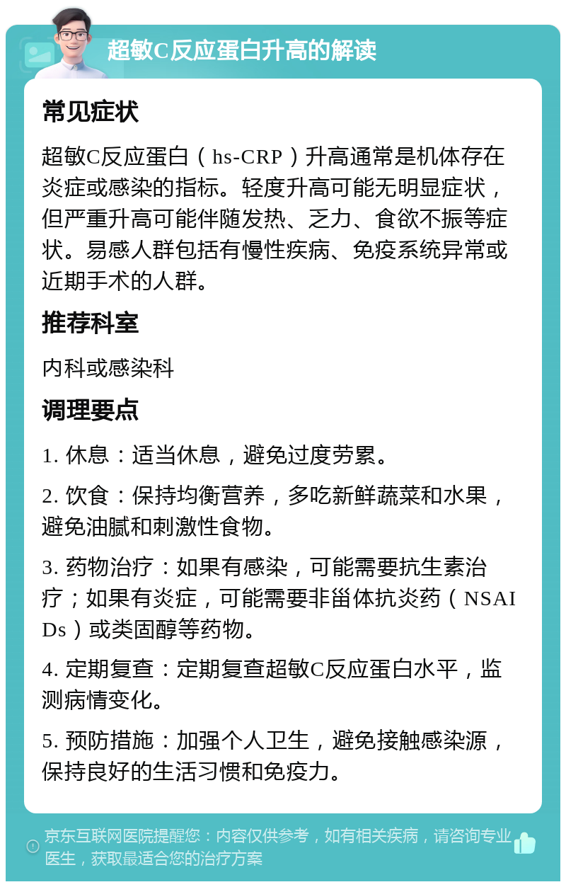 超敏C反应蛋白升高的解读 常见症状 超敏C反应蛋白（hs-CRP）升高通常是机体存在炎症或感染的指标。轻度升高可能无明显症状，但严重升高可能伴随发热、乏力、食欲不振等症状。易感人群包括有慢性疾病、免疫系统异常或近期手术的人群。 推荐科室 内科或感染科 调理要点 1. 休息：适当休息，避免过度劳累。 2. 饮食：保持均衡营养，多吃新鲜蔬菜和水果，避免油腻和刺激性食物。 3. 药物治疗：如果有感染，可能需要抗生素治疗；如果有炎症，可能需要非甾体抗炎药（NSAIDs）或类固醇等药物。 4. 定期复查：定期复查超敏C反应蛋白水平，监测病情变化。 5. 预防措施：加强个人卫生，避免接触感染源，保持良好的生活习惯和免疫力。