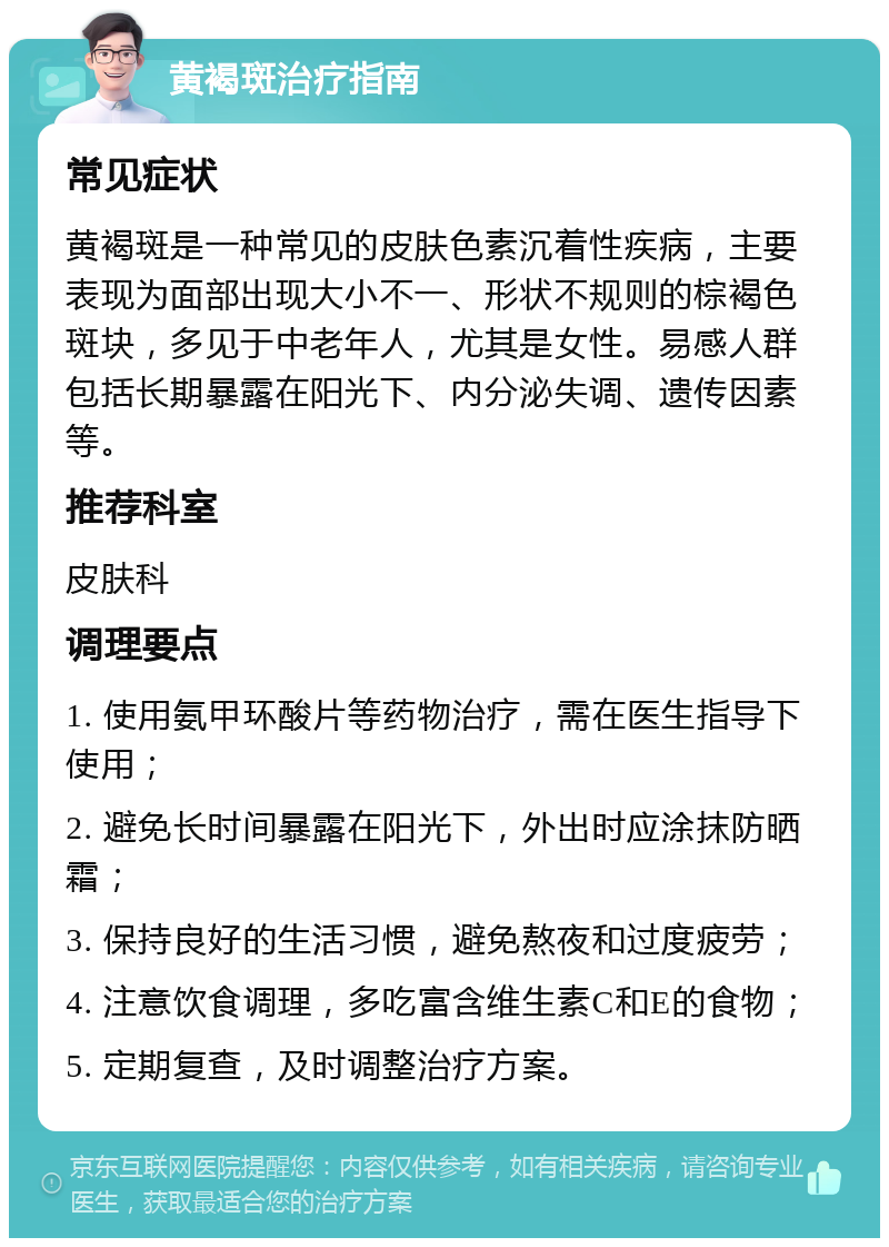 黄褐斑治疗指南 常见症状 黄褐斑是一种常见的皮肤色素沉着性疾病，主要表现为面部出现大小不一、形状不规则的棕褐色斑块，多见于中老年人，尤其是女性。易感人群包括长期暴露在阳光下、内分泌失调、遗传因素等。 推荐科室 皮肤科 调理要点 1. 使用氨甲环酸片等药物治疗，需在医生指导下使用； 2. 避免长时间暴露在阳光下，外出时应涂抹防晒霜； 3. 保持良好的生活习惯，避免熬夜和过度疲劳； 4. 注意饮食调理，多吃富含维生素C和E的食物； 5. 定期复查，及时调整治疗方案。