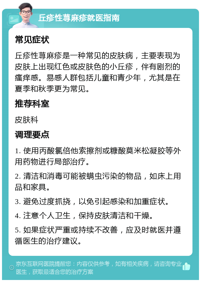 丘疹性荨麻疹就医指南 常见症状 丘疹性荨麻疹是一种常见的皮肤病，主要表现为皮肤上出现红色或皮肤色的小丘疹，伴有剧烈的瘙痒感。易感人群包括儿童和青少年，尤其是在夏季和秋季更为常见。 推荐科室 皮肤科 调理要点 1. 使用丙酸氯倍他索擦剂或糠酸莫米松凝胶等外用药物进行局部治疗。 2. 清洁和消毒可能被螨虫污染的物品，如床上用品和家具。 3. 避免过度抓挠，以免引起感染和加重症状。 4. 注意个人卫生，保持皮肤清洁和干燥。 5. 如果症状严重或持续不改善，应及时就医并遵循医生的治疗建议。