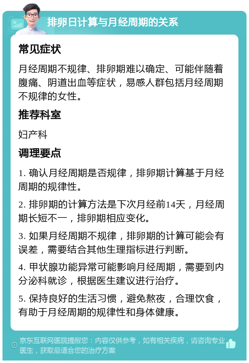 排卵日计算与月经周期的关系 常见症状 月经周期不规律、排卵期难以确定、可能伴随着腹痛、阴道出血等症状，易感人群包括月经周期不规律的女性。 推荐科室 妇产科 调理要点 1. 确认月经周期是否规律，排卵期计算基于月经周期的规律性。 2. 排卵期的计算方法是下次月经前14天，月经周期长短不一，排卵期相应变化。 3. 如果月经周期不规律，排卵期的计算可能会有误差，需要结合其他生理指标进行判断。 4. 甲状腺功能异常可能影响月经周期，需要到内分泌科就诊，根据医生建议进行治疗。 5. 保持良好的生活习惯，避免熬夜，合理饮食，有助于月经周期的规律性和身体健康。