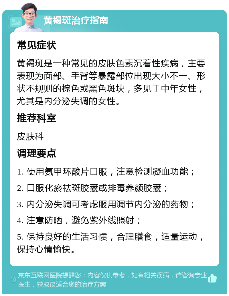 黄褐斑治疗指南 常见症状 黄褐斑是一种常见的皮肤色素沉着性疾病，主要表现为面部、手背等暴露部位出现大小不一、形状不规则的棕色或黑色斑块，多见于中年女性，尤其是内分泌失调的女性。 推荐科室 皮肤科 调理要点 1. 使用氨甲环酸片口服，注意检测凝血功能； 2. 口服化瘀祛斑胶囊或排毒养颜胶囊； 3. 内分泌失调可考虑服用调节内分泌的药物； 4. 注意防晒，避免紫外线照射； 5. 保持良好的生活习惯，合理膳食，适量运动，保持心情愉快。