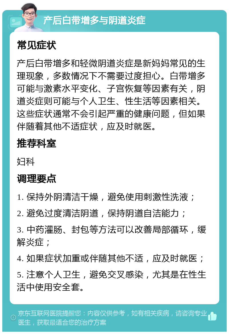 产后白带增多与阴道炎症 常见症状 产后白带增多和轻微阴道炎症是新妈妈常见的生理现象，多数情况下不需要过度担心。白带增多可能与激素水平变化、子宫恢复等因素有关，阴道炎症则可能与个人卫生、性生活等因素相关。这些症状通常不会引起严重的健康问题，但如果伴随着其他不适症状，应及时就医。 推荐科室 妇科 调理要点 1. 保持外阴清洁干燥，避免使用刺激性洗液； 2. 避免过度清洁阴道，保持阴道自洁能力； 3. 中药灌肠、封包等方法可以改善局部循环，缓解炎症； 4. 如果症状加重或伴随其他不适，应及时就医； 5. 注意个人卫生，避免交叉感染，尤其是在性生活中使用安全套。