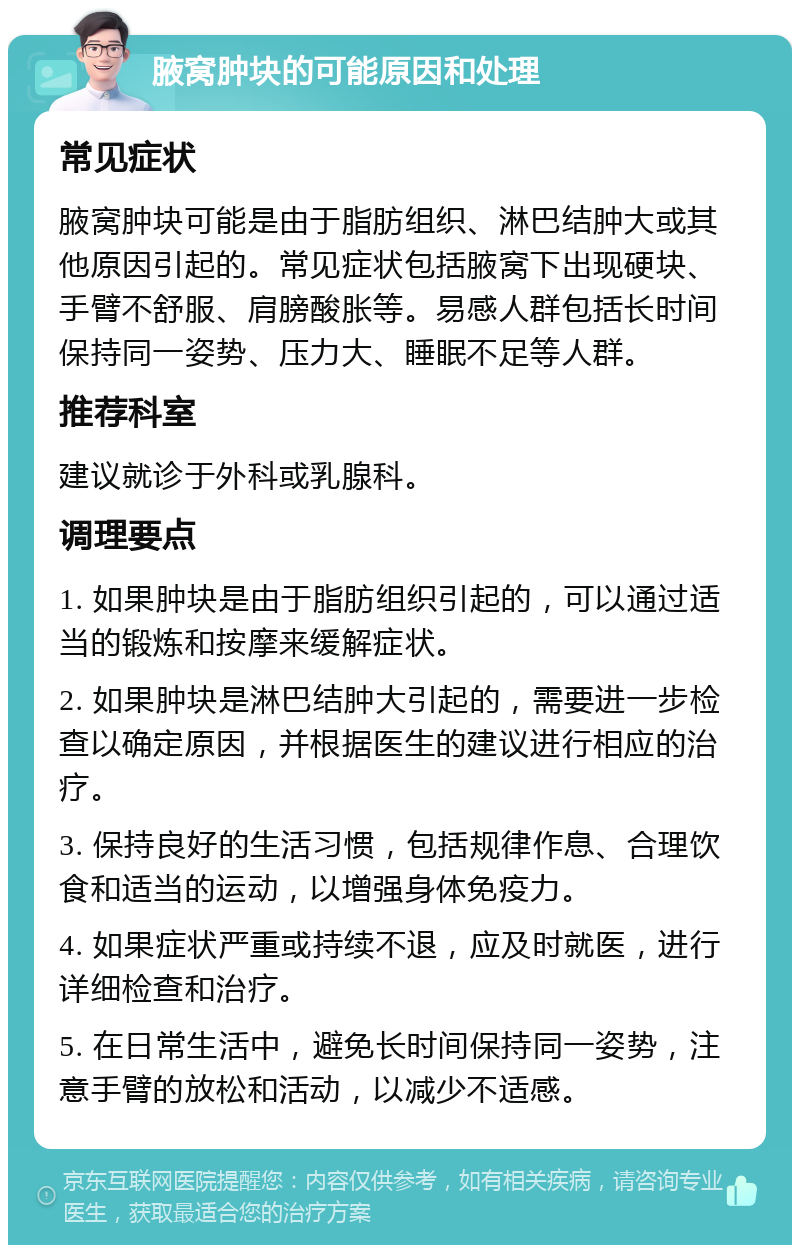 腋窝肿块的可能原因和处理 常见症状 腋窝肿块可能是由于脂肪组织、淋巴结肿大或其他原因引起的。常见症状包括腋窝下出现硬块、手臂不舒服、肩膀酸胀等。易感人群包括长时间保持同一姿势、压力大、睡眠不足等人群。 推荐科室 建议就诊于外科或乳腺科。 调理要点 1. 如果肿块是由于脂肪组织引起的，可以通过适当的锻炼和按摩来缓解症状。 2. 如果肿块是淋巴结肿大引起的，需要进一步检查以确定原因，并根据医生的建议进行相应的治疗。 3. 保持良好的生活习惯，包括规律作息、合理饮食和适当的运动，以增强身体免疫力。 4. 如果症状严重或持续不退，应及时就医，进行详细检查和治疗。 5. 在日常生活中，避免长时间保持同一姿势，注意手臂的放松和活动，以减少不适感。