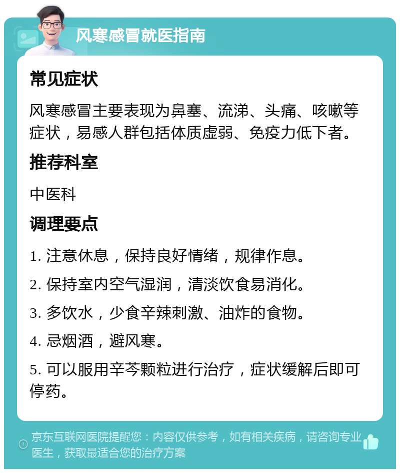 风寒感冒就医指南 常见症状 风寒感冒主要表现为鼻塞、流涕、头痛、咳嗽等症状，易感人群包括体质虚弱、免疫力低下者。 推荐科室 中医科 调理要点 1. 注意休息，保持良好情绪，规律作息。 2. 保持室内空气湿润，清淡饮食易消化。 3. 多饮水，少食辛辣刺激、油炸的食物。 4. 忌烟酒，避风寒。 5. 可以服用辛芩颗粒进行治疗，症状缓解后即可停药。