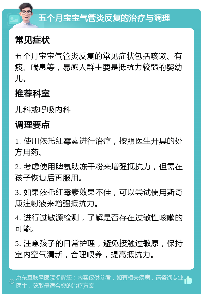 五个月宝宝气管炎反复的治疗与调理 常见症状 五个月宝宝气管炎反复的常见症状包括咳嗽、有痰、喘息等，易感人群主要是抵抗力较弱的婴幼儿。 推荐科室 儿科或呼吸内科 调理要点 1. 使用依托红霉素进行治疗，按照医生开具的处方用药。 2. 考虑使用脾氨肽冻干粉来增强抵抗力，但需在孩子恢复后再服用。 3. 如果依托红霉素效果不佳，可以尝试使用斯奇康注射液来增强抵抗力。 4. 进行过敏源检测，了解是否存在过敏性咳嗽的可能。 5. 注意孩子的日常护理，避免接触过敏原，保持室内空气清新，合理喂养，提高抵抗力。