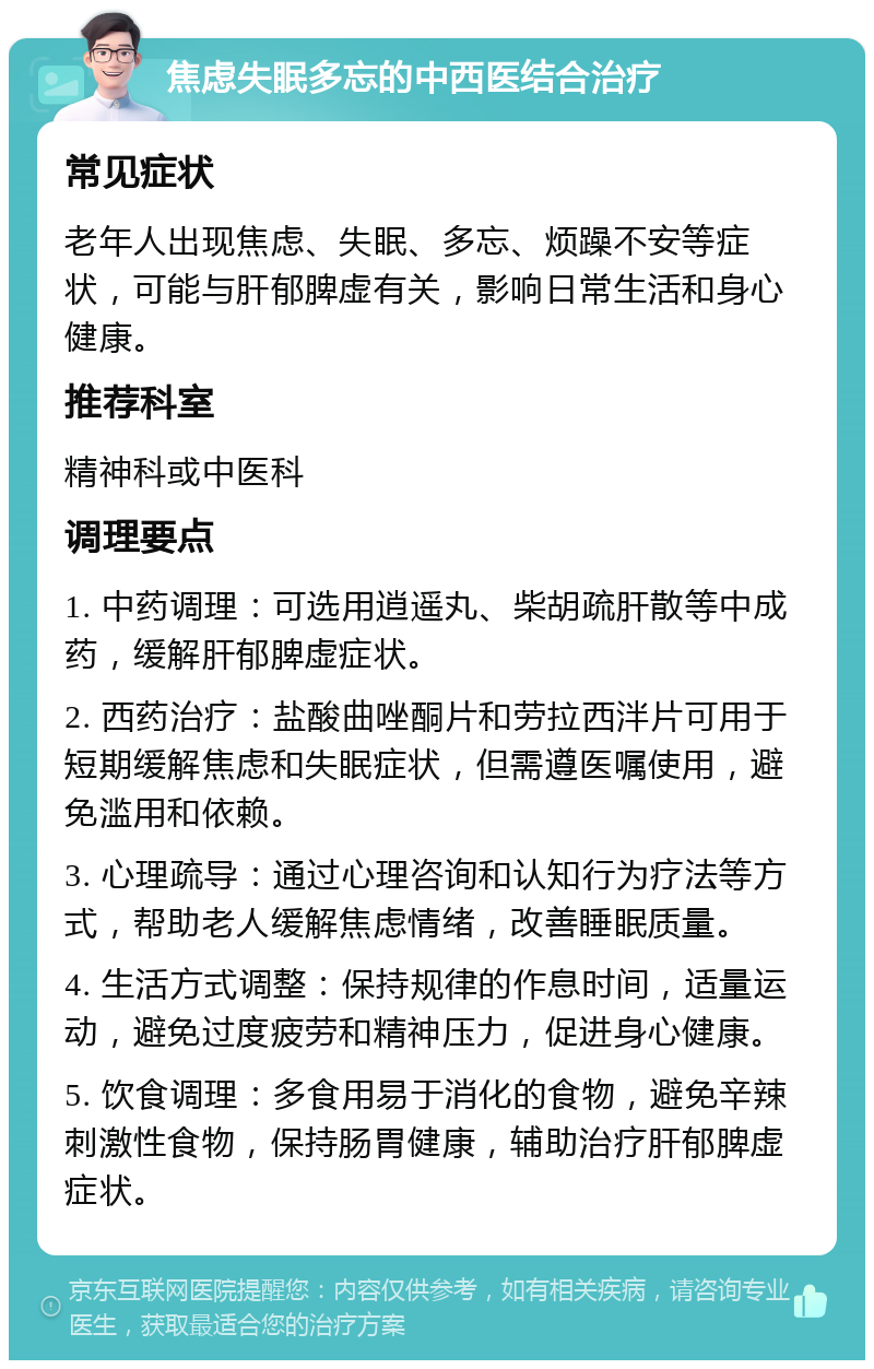 焦虑失眠多忘的中西医结合治疗 常见症状 老年人出现焦虑、失眠、多忘、烦躁不安等症状，可能与肝郁脾虚有关，影响日常生活和身心健康。 推荐科室 精神科或中医科 调理要点 1. 中药调理：可选用逍遥丸、柴胡疏肝散等中成药，缓解肝郁脾虚症状。 2. 西药治疗：盐酸曲唑酮片和劳拉西泮片可用于短期缓解焦虑和失眠症状，但需遵医嘱使用，避免滥用和依赖。 3. 心理疏导：通过心理咨询和认知行为疗法等方式，帮助老人缓解焦虑情绪，改善睡眠质量。 4. 生活方式调整：保持规律的作息时间，适量运动，避免过度疲劳和精神压力，促进身心健康。 5. 饮食调理：多食用易于消化的食物，避免辛辣刺激性食物，保持肠胃健康，辅助治疗肝郁脾虚症状。