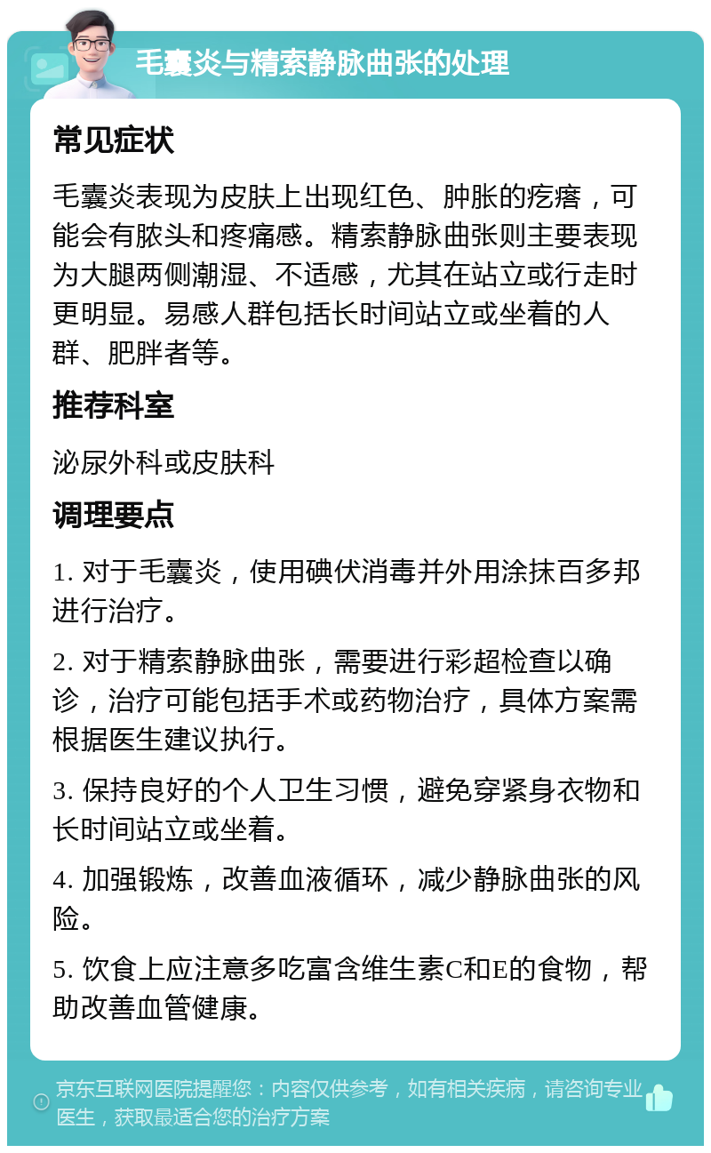 毛囊炎与精索静脉曲张的处理 常见症状 毛囊炎表现为皮肤上出现红色、肿胀的疙瘩，可能会有脓头和疼痛感。精索静脉曲张则主要表现为大腿两侧潮湿、不适感，尤其在站立或行走时更明显。易感人群包括长时间站立或坐着的人群、肥胖者等。 推荐科室 泌尿外科或皮肤科 调理要点 1. 对于毛囊炎，使用碘伏消毒并外用涂抹百多邦进行治疗。 2. 对于精索静脉曲张，需要进行彩超检查以确诊，治疗可能包括手术或药物治疗，具体方案需根据医生建议执行。 3. 保持良好的个人卫生习惯，避免穿紧身衣物和长时间站立或坐着。 4. 加强锻炼，改善血液循环，减少静脉曲张的风险。 5. 饮食上应注意多吃富含维生素C和E的食物，帮助改善血管健康。