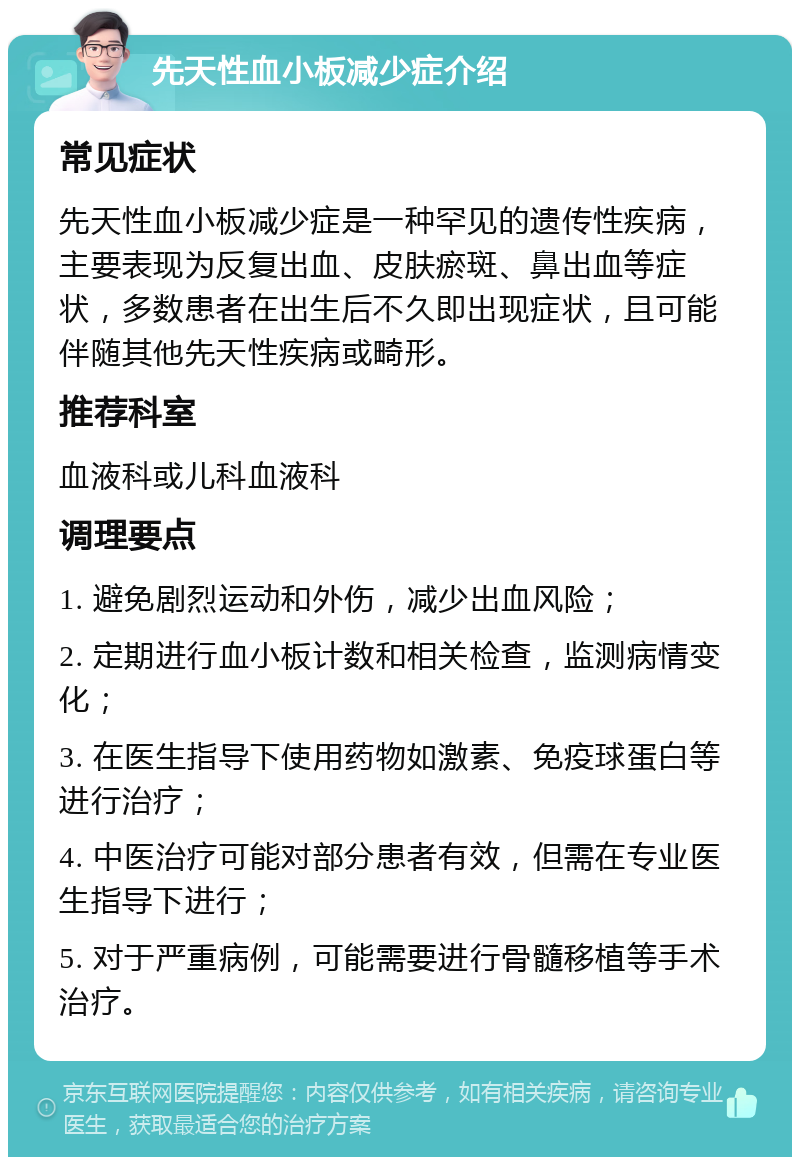 先天性血小板减少症介绍 常见症状 先天性血小板减少症是一种罕见的遗传性疾病，主要表现为反复出血、皮肤瘀斑、鼻出血等症状，多数患者在出生后不久即出现症状，且可能伴随其他先天性疾病或畸形。 推荐科室 血液科或儿科血液科 调理要点 1. 避免剧烈运动和外伤，减少出血风险； 2. 定期进行血小板计数和相关检查，监测病情变化； 3. 在医生指导下使用药物如激素、免疫球蛋白等进行治疗； 4. 中医治疗可能对部分患者有效，但需在专业医生指导下进行； 5. 对于严重病例，可能需要进行骨髓移植等手术治疗。