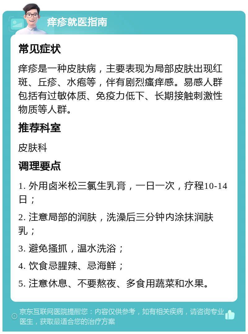 痒疹就医指南 常见症状 痒疹是一种皮肤病，主要表现为局部皮肤出现红斑、丘疹、水疱等，伴有剧烈瘙痒感。易感人群包括有过敏体质、免疫力低下、长期接触刺激性物质等人群。 推荐科室 皮肤科 调理要点 1. 外用卤米松三氯生乳膏，一日一次，疗程10-14日； 2. 注意局部的润肤，洗澡后三分钟内涂抹润肤乳； 3. 避免搔抓，温水洗浴； 4. 饮食忌腥辣、忌海鲜； 5. 注意休息、不要熬夜、多食用蔬菜和水果。