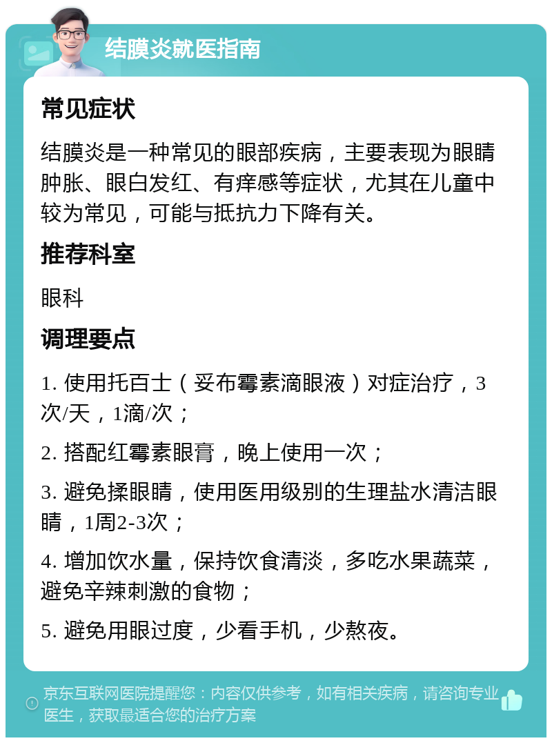 结膜炎就医指南 常见症状 结膜炎是一种常见的眼部疾病，主要表现为眼睛肿胀、眼白发红、有痒感等症状，尤其在儿童中较为常见，可能与抵抗力下降有关。 推荐科室 眼科 调理要点 1. 使用托百士（妥布霉素滴眼液）对症治疗，3次/天，1滴/次； 2. 搭配红霉素眼膏，晚上使用一次； 3. 避免揉眼睛，使用医用级别的生理盐水清洁眼睛，1周2-3次； 4. 增加饮水量，保持饮食清淡，多吃水果蔬菜，避免辛辣刺激的食物； 5. 避免用眼过度，少看手机，少熬夜。