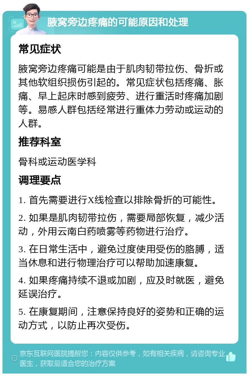 腋窝旁边疼痛的可能原因和处理 常见症状 腋窝旁边疼痛可能是由于肌肉韧带拉伤、骨折或其他软组织损伤引起的。常见症状包括疼痛、胀痛、早上起床时感到疲劳、进行重活时疼痛加剧等。易感人群包括经常进行重体力劳动或运动的人群。 推荐科室 骨科或运动医学科 调理要点 1. 首先需要进行X线检查以排除骨折的可能性。 2. 如果是肌肉韧带拉伤，需要局部恢复，减少活动，外用云南白药喷雾等药物进行治疗。 3. 在日常生活中，避免过度使用受伤的胳膊，适当休息和进行物理治疗可以帮助加速康复。 4. 如果疼痛持续不退或加剧，应及时就医，避免延误治疗。 5. 在康复期间，注意保持良好的姿势和正确的运动方式，以防止再次受伤。