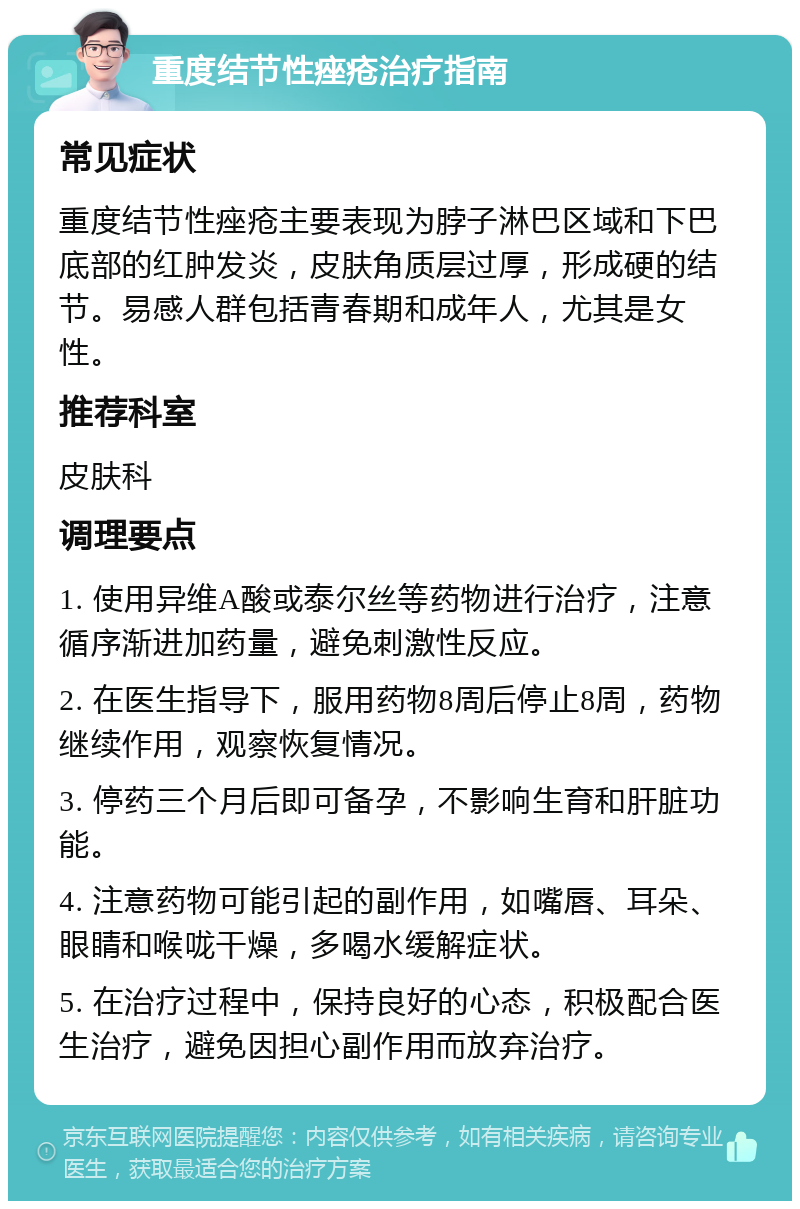 重度结节性痤疮治疗指南 常见症状 重度结节性痤疮主要表现为脖子淋巴区域和下巴底部的红肿发炎，皮肤角质层过厚，形成硬的结节。易感人群包括青春期和成年人，尤其是女性。 推荐科室 皮肤科 调理要点 1. 使用异维A酸或泰尔丝等药物进行治疗，注意循序渐进加药量，避免刺激性反应。 2. 在医生指导下，服用药物8周后停止8周，药物继续作用，观察恢复情况。 3. 停药三个月后即可备孕，不影响生育和肝脏功能。 4. 注意药物可能引起的副作用，如嘴唇、耳朵、眼睛和喉咙干燥，多喝水缓解症状。 5. 在治疗过程中，保持良好的心态，积极配合医生治疗，避免因担心副作用而放弃治疗。