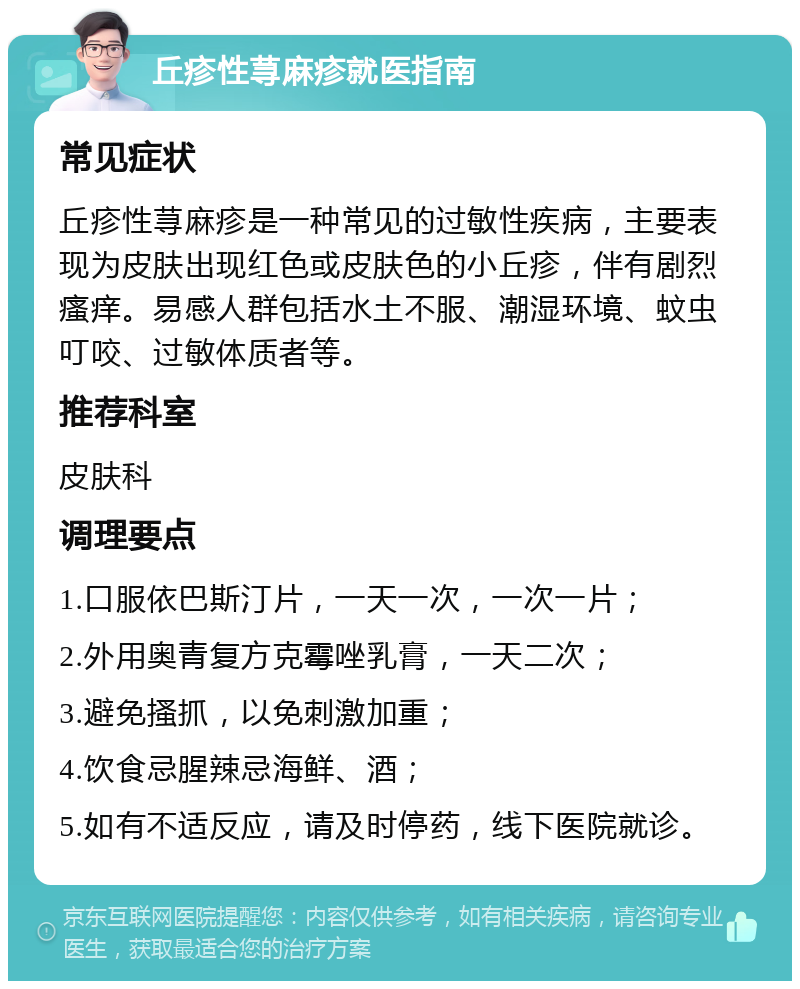 丘疹性荨麻疹就医指南 常见症状 丘疹性荨麻疹是一种常见的过敏性疾病，主要表现为皮肤出现红色或皮肤色的小丘疹，伴有剧烈瘙痒。易感人群包括水土不服、潮湿环境、蚊虫叮咬、过敏体质者等。 推荐科室 皮肤科 调理要点 1.口服依巴斯汀片，一天一次，一次一片； 2.外用奥青复方克霉唑乳膏，一天二次； 3.避免搔抓，以免刺激加重； 4.饮食忌腥辣忌海鲜、酒； 5.如有不适反应，请及时停药，线下医院就诊。