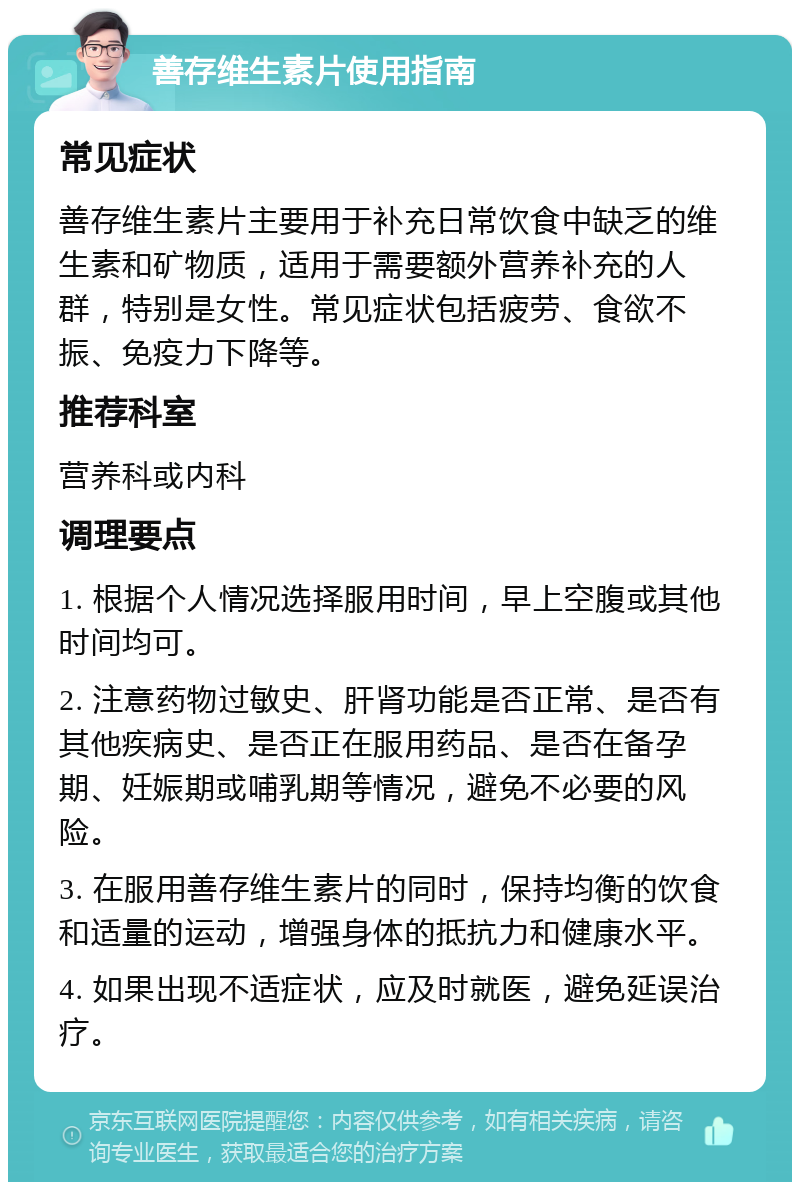 善存维生素片使用指南 常见症状 善存维生素片主要用于补充日常饮食中缺乏的维生素和矿物质，适用于需要额外营养补充的人群，特别是女性。常见症状包括疲劳、食欲不振、免疫力下降等。 推荐科室 营养科或内科 调理要点 1. 根据个人情况选择服用时间，早上空腹或其他时间均可。 2. 注意药物过敏史、肝肾功能是否正常、是否有其他疾病史、是否正在服用药品、是否在备孕期、妊娠期或哺乳期等情况，避免不必要的风险。 3. 在服用善存维生素片的同时，保持均衡的饮食和适量的运动，增强身体的抵抗力和健康水平。 4. 如果出现不适症状，应及时就医，避免延误治疗。