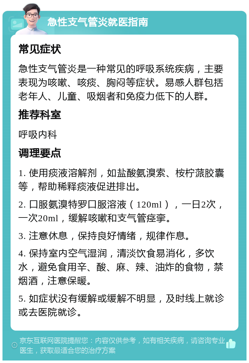 急性支气管炎就医指南 常见症状 急性支气管炎是一种常见的呼吸系统疾病，主要表现为咳嗽、咳痰、胸闷等症状。易感人群包括老年人、儿童、吸烟者和免疫力低下的人群。 推荐科室 呼吸内科 调理要点 1. 使用痰液溶解剂，如盐酸氨溴索、桉柠蒎胶囊等，帮助稀释痰液促进排出。 2. 口服氨溴特罗口服溶液（120ml），一日2次，一次20ml，缓解咳嗽和支气管痉挛。 3. 注意休息，保持良好情绪，规律作息。 4. 保持室内空气湿润，清淡饮食易消化，多饮水，避免食用辛、酸、麻、辣、油炸的食物，禁烟酒，注意保暖。 5. 如症状没有缓解或缓解不明显，及时线上就诊或去医院就诊。