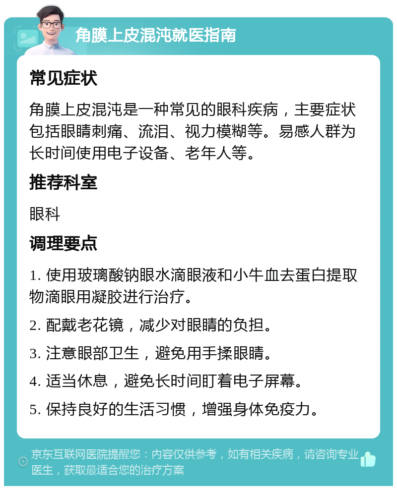 角膜上皮混沌就医指南 常见症状 角膜上皮混沌是一种常见的眼科疾病，主要症状包括眼睛刺痛、流泪、视力模糊等。易感人群为长时间使用电子设备、老年人等。 推荐科室 眼科 调理要点 1. 使用玻璃酸钠眼水滴眼液和小牛血去蛋白提取物滴眼用凝胶进行治疗。 2. 配戴老花镜，减少对眼睛的负担。 3. 注意眼部卫生，避免用手揉眼睛。 4. 适当休息，避免长时间盯着电子屏幕。 5. 保持良好的生活习惯，增强身体免疫力。