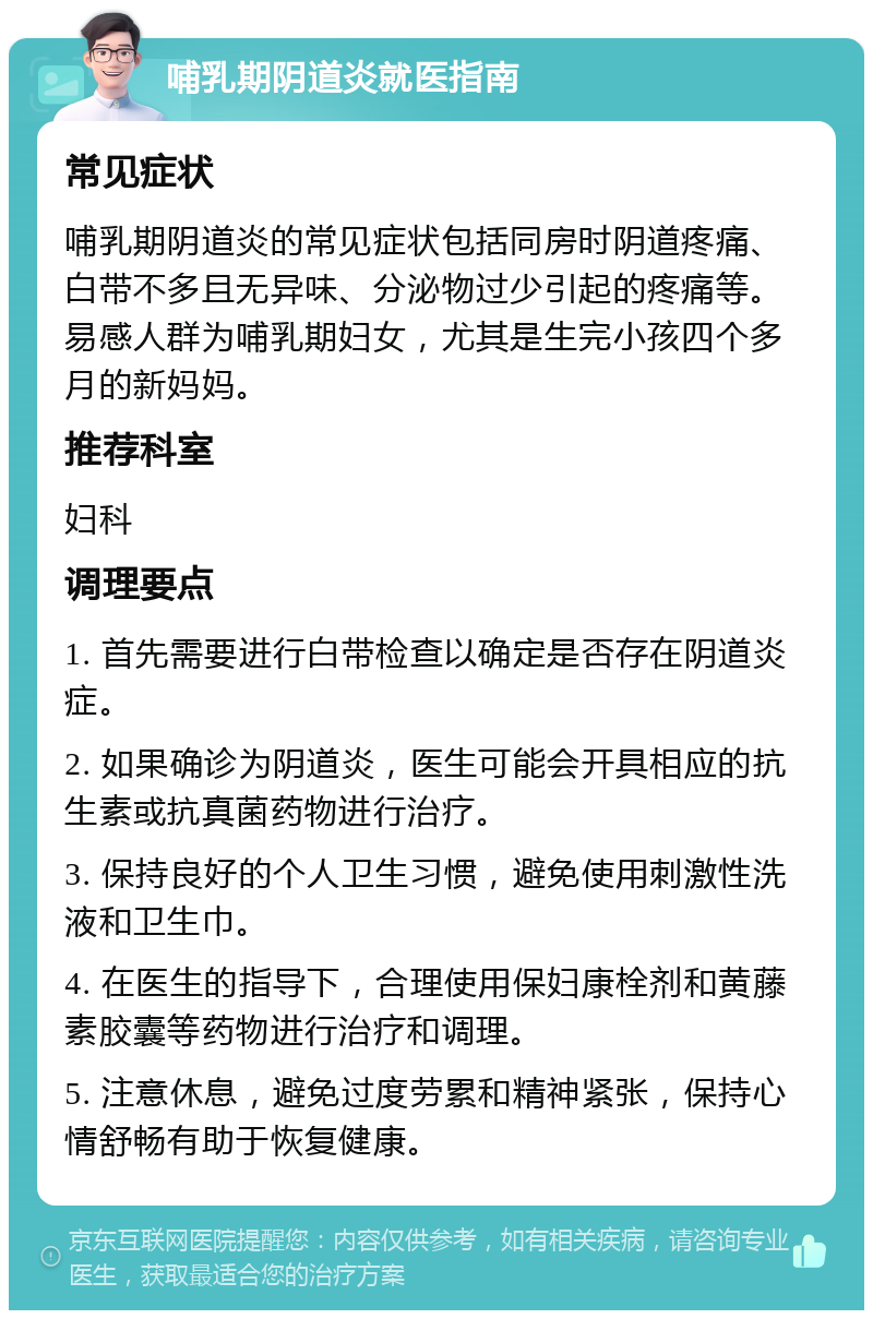 哺乳期阴道炎就医指南 常见症状 哺乳期阴道炎的常见症状包括同房时阴道疼痛、白带不多且无异味、分泌物过少引起的疼痛等。易感人群为哺乳期妇女，尤其是生完小孩四个多月的新妈妈。 推荐科室 妇科 调理要点 1. 首先需要进行白带检查以确定是否存在阴道炎症。 2. 如果确诊为阴道炎，医生可能会开具相应的抗生素或抗真菌药物进行治疗。 3. 保持良好的个人卫生习惯，避免使用刺激性洗液和卫生巾。 4. 在医生的指导下，合理使用保妇康栓剂和黄藤素胶囊等药物进行治疗和调理。 5. 注意休息，避免过度劳累和精神紧张，保持心情舒畅有助于恢复健康。