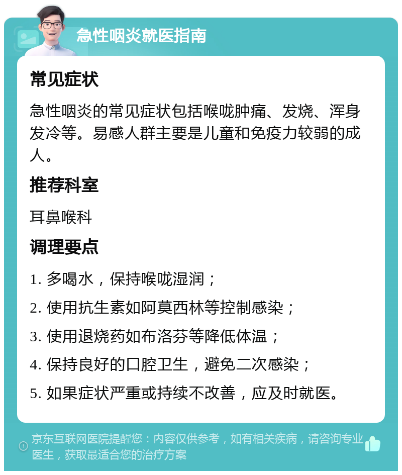 急性咽炎就医指南 常见症状 急性咽炎的常见症状包括喉咙肿痛、发烧、浑身发冷等。易感人群主要是儿童和免疫力较弱的成人。 推荐科室 耳鼻喉科 调理要点 1. 多喝水，保持喉咙湿润； 2. 使用抗生素如阿莫西林等控制感染； 3. 使用退烧药如布洛芬等降低体温； 4. 保持良好的口腔卫生，避免二次感染； 5. 如果症状严重或持续不改善，应及时就医。