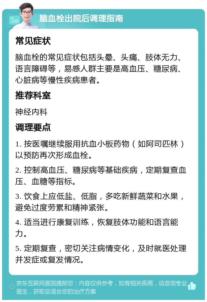 脑血栓出院后调理指南 常见症状 脑血栓的常见症状包括头晕、头痛、肢体无力、语言障碍等，易感人群主要是高血压、糖尿病、心脏病等慢性疾病患者。 推荐科室 神经内科 调理要点 1. 按医嘱继续服用抗血小板药物（如阿司匹林）以预防再次形成血栓。 2. 控制高血压、糖尿病等基础疾病，定期复查血压、血糖等指标。 3. 饮食上应低盐、低脂，多吃新鲜蔬菜和水果，避免过度劳累和精神紧张。 4. 适当进行康复训练，恢复肢体功能和语言能力。 5. 定期复查，密切关注病情变化，及时就医处理并发症或复发情况。