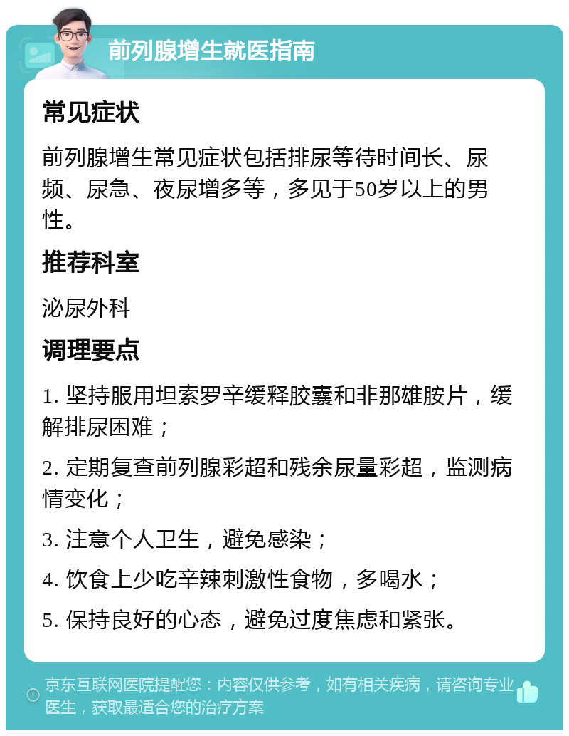 前列腺增生就医指南 常见症状 前列腺增生常见症状包括排尿等待时间长、尿频、尿急、夜尿增多等，多见于50岁以上的男性。 推荐科室 泌尿外科 调理要点 1. 坚持服用坦索罗辛缓释胶囊和非那雄胺片，缓解排尿困难； 2. 定期复查前列腺彩超和残余尿量彩超，监测病情变化； 3. 注意个人卫生，避免感染； 4. 饮食上少吃辛辣刺激性食物，多喝水； 5. 保持良好的心态，避免过度焦虑和紧张。