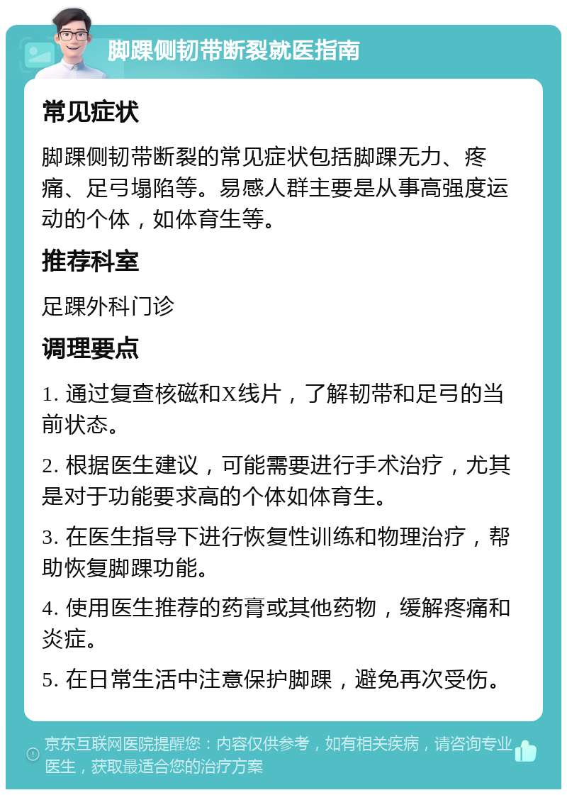 脚踝侧韧带断裂就医指南 常见症状 脚踝侧韧带断裂的常见症状包括脚踝无力、疼痛、足弓塌陷等。易感人群主要是从事高强度运动的个体，如体育生等。 推荐科室 足踝外科门诊 调理要点 1. 通过复查核磁和X线片，了解韧带和足弓的当前状态。 2. 根据医生建议，可能需要进行手术治疗，尤其是对于功能要求高的个体如体育生。 3. 在医生指导下进行恢复性训练和物理治疗，帮助恢复脚踝功能。 4. 使用医生推荐的药膏或其他药物，缓解疼痛和炎症。 5. 在日常生活中注意保护脚踝，避免再次受伤。