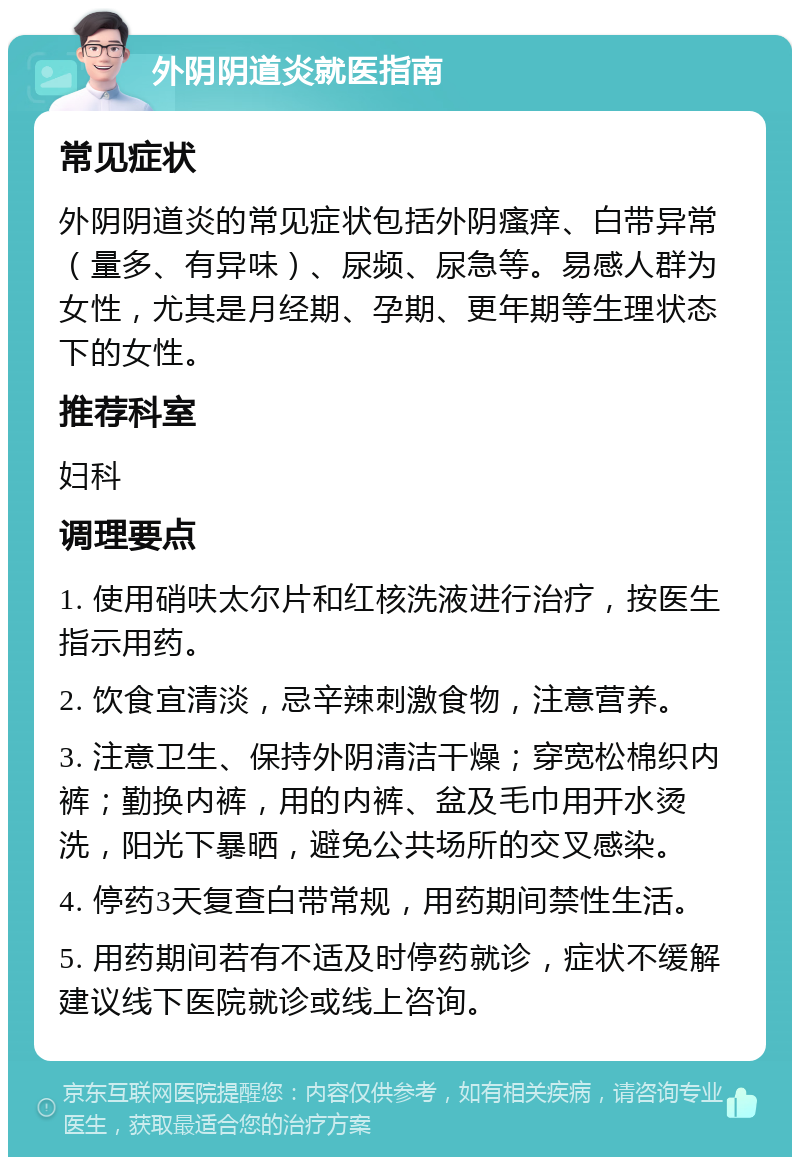 外阴阴道炎就医指南 常见症状 外阴阴道炎的常见症状包括外阴瘙痒、白带异常（量多、有异味）、尿频、尿急等。易感人群为女性，尤其是月经期、孕期、更年期等生理状态下的女性。 推荐科室 妇科 调理要点 1. 使用硝呋太尔片和红核洗液进行治疗，按医生指示用药。 2. 饮食宜清淡，忌辛辣刺激食物，注意营养。 3. 注意卫生、保持外阴清洁干燥；穿宽松棉织内裤；勤换内裤，用的内裤、盆及毛巾用开水烫洗，阳光下暴晒，避免公共场所的交叉感染。 4. 停药3天复查白带常规，用药期间禁性生活。 5. 用药期间若有不适及时停药就诊，症状不缓解建议线下医院就诊或线上咨询。