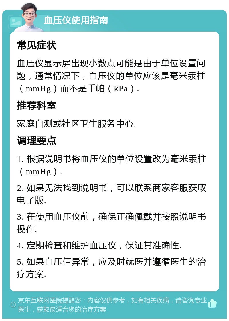 血压仪使用指南 常见症状 血压仪显示屏出现小数点可能是由于单位设置问题，通常情况下，血压仪的单位应该是毫米汞柱（mmHg）而不是千帕（kPa）. 推荐科室 家庭自测或社区卫生服务中心. 调理要点 1. 根据说明书将血压仪的单位设置改为毫米汞柱（mmHg）. 2. 如果无法找到说明书，可以联系商家客服获取电子版. 3. 在使用血压仪前，确保正确佩戴并按照说明书操作. 4. 定期检查和维护血压仪，保证其准确性. 5. 如果血压值异常，应及时就医并遵循医生的治疗方案.