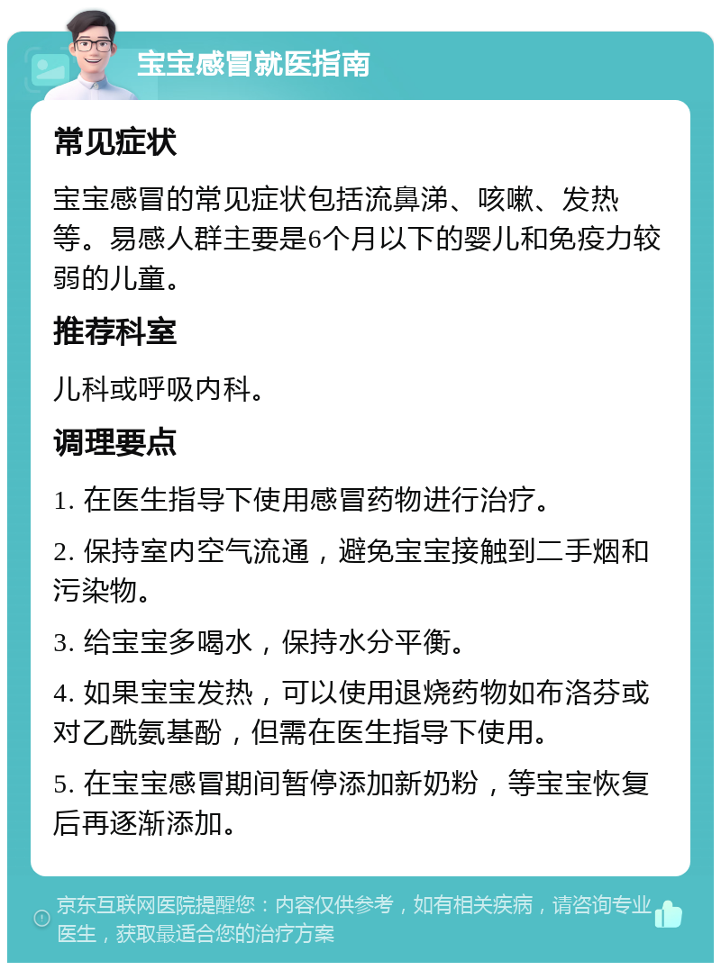 宝宝感冒就医指南 常见症状 宝宝感冒的常见症状包括流鼻涕、咳嗽、发热等。易感人群主要是6个月以下的婴儿和免疫力较弱的儿童。 推荐科室 儿科或呼吸内科。 调理要点 1. 在医生指导下使用感冒药物进行治疗。 2. 保持室内空气流通，避免宝宝接触到二手烟和污染物。 3. 给宝宝多喝水，保持水分平衡。 4. 如果宝宝发热，可以使用退烧药物如布洛芬或对乙酰氨基酚，但需在医生指导下使用。 5. 在宝宝感冒期间暂停添加新奶粉，等宝宝恢复后再逐渐添加。