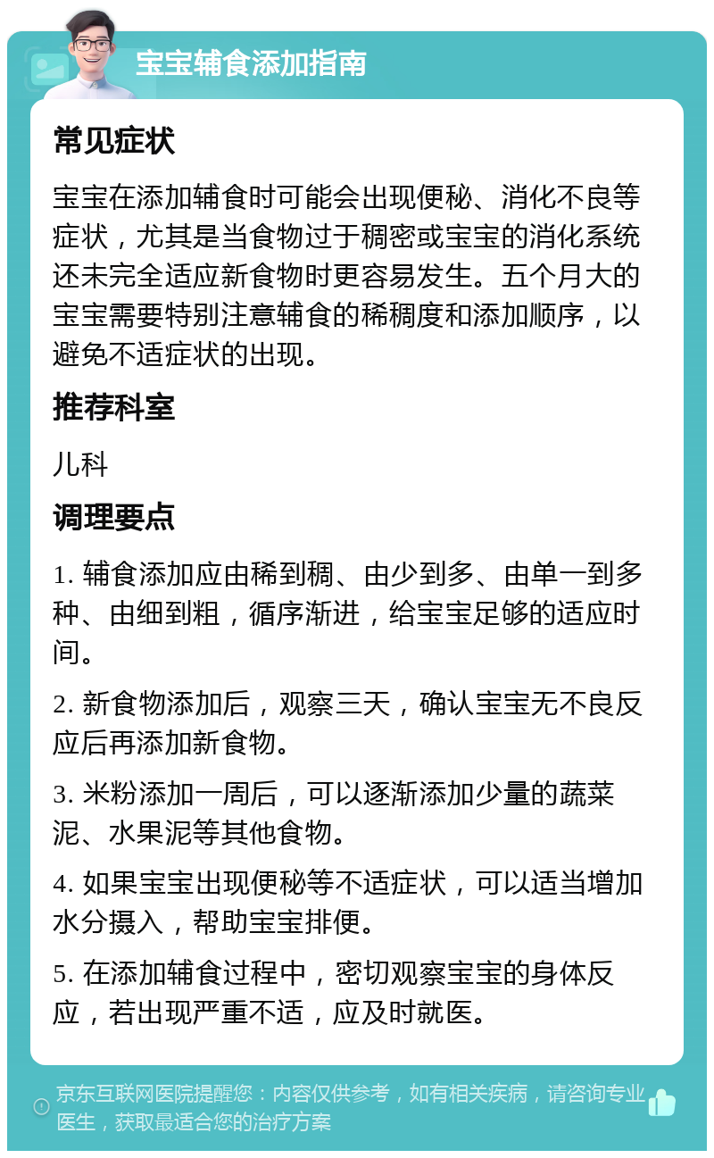 宝宝辅食添加指南 常见症状 宝宝在添加辅食时可能会出现便秘、消化不良等症状，尤其是当食物过于稠密或宝宝的消化系统还未完全适应新食物时更容易发生。五个月大的宝宝需要特别注意辅食的稀稠度和添加顺序，以避免不适症状的出现。 推荐科室 儿科 调理要点 1. 辅食添加应由稀到稠、由少到多、由单一到多种、由细到粗，循序渐进，给宝宝足够的适应时间。 2. 新食物添加后，观察三天，确认宝宝无不良反应后再添加新食物。 3. 米粉添加一周后，可以逐渐添加少量的蔬菜泥、水果泥等其他食物。 4. 如果宝宝出现便秘等不适症状，可以适当增加水分摄入，帮助宝宝排便。 5. 在添加辅食过程中，密切观察宝宝的身体反应，若出现严重不适，应及时就医。