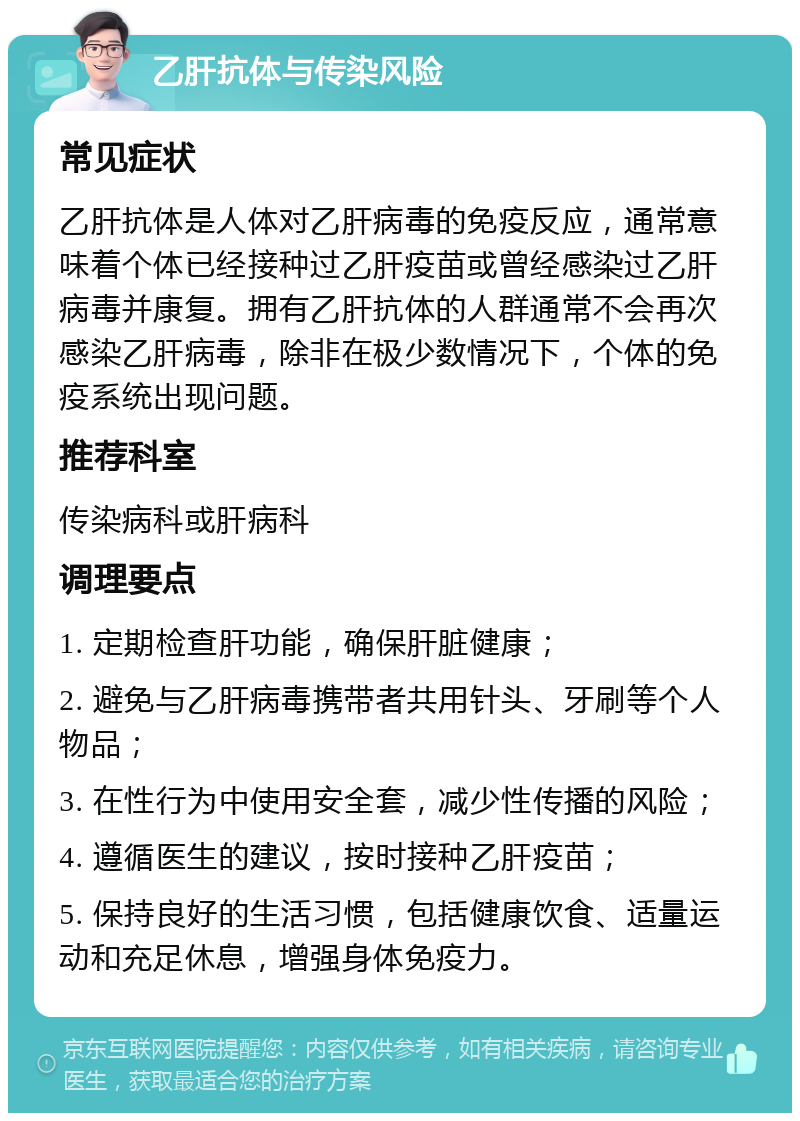 乙肝抗体与传染风险 常见症状 乙肝抗体是人体对乙肝病毒的免疫反应，通常意味着个体已经接种过乙肝疫苗或曾经感染过乙肝病毒并康复。拥有乙肝抗体的人群通常不会再次感染乙肝病毒，除非在极少数情况下，个体的免疫系统出现问题。 推荐科室 传染病科或肝病科 调理要点 1. 定期检查肝功能，确保肝脏健康； 2. 避免与乙肝病毒携带者共用针头、牙刷等个人物品； 3. 在性行为中使用安全套，减少性传播的风险； 4. 遵循医生的建议，按时接种乙肝疫苗； 5. 保持良好的生活习惯，包括健康饮食、适量运动和充足休息，增强身体免疫力。