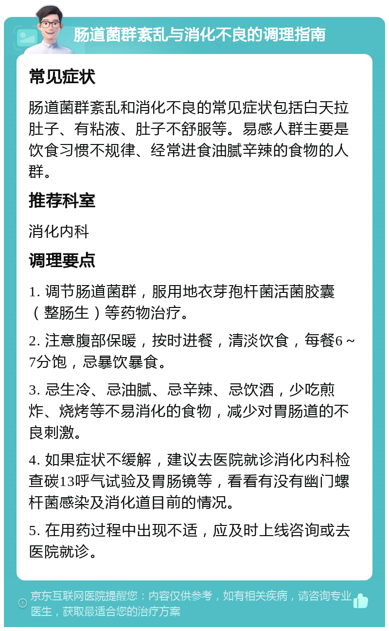 肠道菌群紊乱与消化不良的调理指南 常见症状 肠道菌群紊乱和消化不良的常见症状包括白天拉肚子、有粘液、肚子不舒服等。易感人群主要是饮食习惯不规律、经常进食油腻辛辣的食物的人群。 推荐科室 消化内科 调理要点 1. 调节肠道菌群，服用地衣芽孢杆菌活菌胶囊（整肠生）等药物治疗。 2. 注意腹部保暖，按时进餐，清淡饮食，每餐6～7分饱，忌暴饮暴食。 3. 忌生冷、忌油腻、忌辛辣、忌饮酒，少吃煎炸、烧烤等不易消化的食物，减少对胃肠道的不良刺激。 4. 如果症状不缓解，建议去医院就诊消化内科检查碳13呼气试验及胃肠镜等，看看有没有幽门螺杆菌感染及消化道目前的情况。 5. 在用药过程中出现不适，应及时上线咨询或去医院就诊。