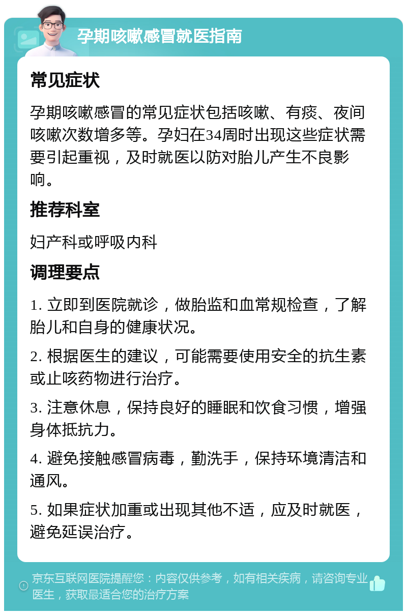 孕期咳嗽感冒就医指南 常见症状 孕期咳嗽感冒的常见症状包括咳嗽、有痰、夜间咳嗽次数增多等。孕妇在34周时出现这些症状需要引起重视，及时就医以防对胎儿产生不良影响。 推荐科室 妇产科或呼吸内科 调理要点 1. 立即到医院就诊，做胎监和血常规检查，了解胎儿和自身的健康状况。 2. 根据医生的建议，可能需要使用安全的抗生素或止咳药物进行治疗。 3. 注意休息，保持良好的睡眠和饮食习惯，增强身体抵抗力。 4. 避免接触感冒病毒，勤洗手，保持环境清洁和通风。 5. 如果症状加重或出现其他不适，应及时就医，避免延误治疗。