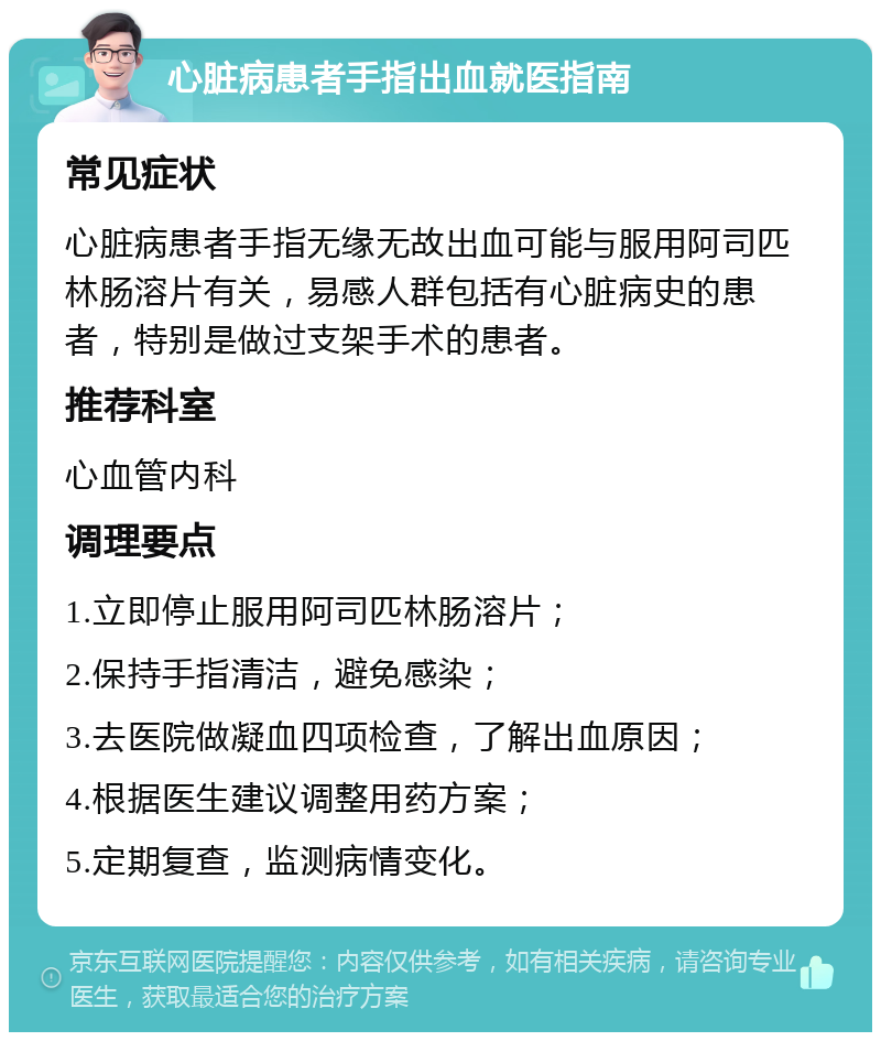 心脏病患者手指出血就医指南 常见症状 心脏病患者手指无缘无故出血可能与服用阿司匹林肠溶片有关，易感人群包括有心脏病史的患者，特别是做过支架手术的患者。 推荐科室 心血管内科 调理要点 1.立即停止服用阿司匹林肠溶片； 2.保持手指清洁，避免感染； 3.去医院做凝血四项检查，了解出血原因； 4.根据医生建议调整用药方案； 5.定期复查，监测病情变化。