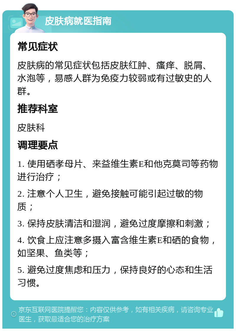 皮肤病就医指南 常见症状 皮肤病的常见症状包括皮肤红肿、瘙痒、脱屑、水泡等，易感人群为免疫力较弱或有过敏史的人群。 推荐科室 皮肤科 调理要点 1. 使用硒孝母片、来益维生素E和他克莫司等药物进行治疗； 2. 注意个人卫生，避免接触可能引起过敏的物质； 3. 保持皮肤清洁和湿润，避免过度摩擦和刺激； 4. 饮食上应注意多摄入富含维生素E和硒的食物，如坚果、鱼类等； 5. 避免过度焦虑和压力，保持良好的心态和生活习惯。