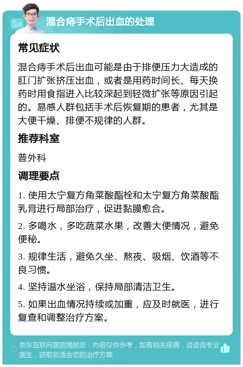 混合痔手术后出血的处理 常见症状 混合痔手术后出血可能是由于排便压力大造成的肛门扩张挤压出血，或者是用药时间长、每天换药时用食指进入比较深起到轻微扩张等原因引起的。易感人群包括手术后恢复期的患者，尤其是大便干燥、排便不规律的人群。 推荐科室 普外科 调理要点 1. 使用太宁复方角菜酸酯栓和太宁复方角菜酸酯乳膏进行局部治疗，促进黏膜愈合。 2. 多喝水，多吃蔬菜水果，改善大便情况，避免便秘。 3. 规律生活，避免久坐、熬夜、吸烟、饮酒等不良习惯。 4. 坚持温水坐浴，保持局部清洁卫生。 5. 如果出血情况持续或加重，应及时就医，进行复查和调整治疗方案。