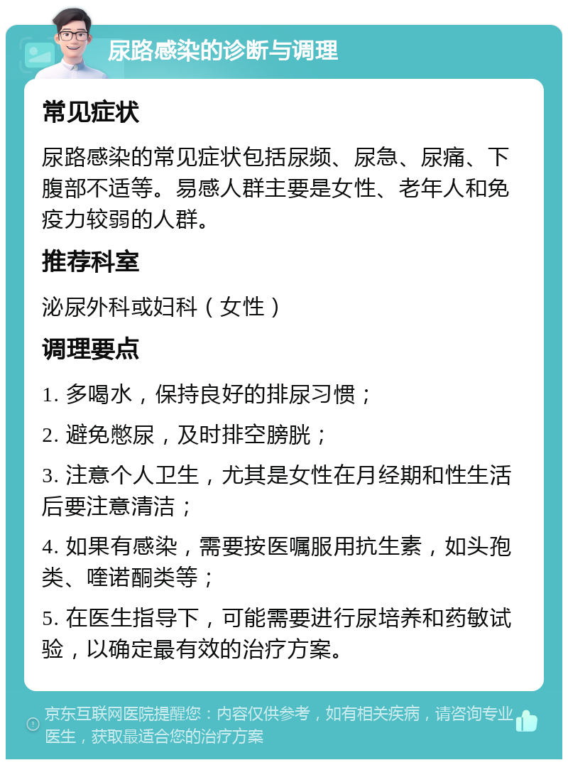 尿路感染的诊断与调理 常见症状 尿路感染的常见症状包括尿频、尿急、尿痛、下腹部不适等。易感人群主要是女性、老年人和免疫力较弱的人群。 推荐科室 泌尿外科或妇科（女性） 调理要点 1. 多喝水，保持良好的排尿习惯； 2. 避免憋尿，及时排空膀胱； 3. 注意个人卫生，尤其是女性在月经期和性生活后要注意清洁； 4. 如果有感染，需要按医嘱服用抗生素，如头孢类、喹诺酮类等； 5. 在医生指导下，可能需要进行尿培养和药敏试验，以确定最有效的治疗方案。