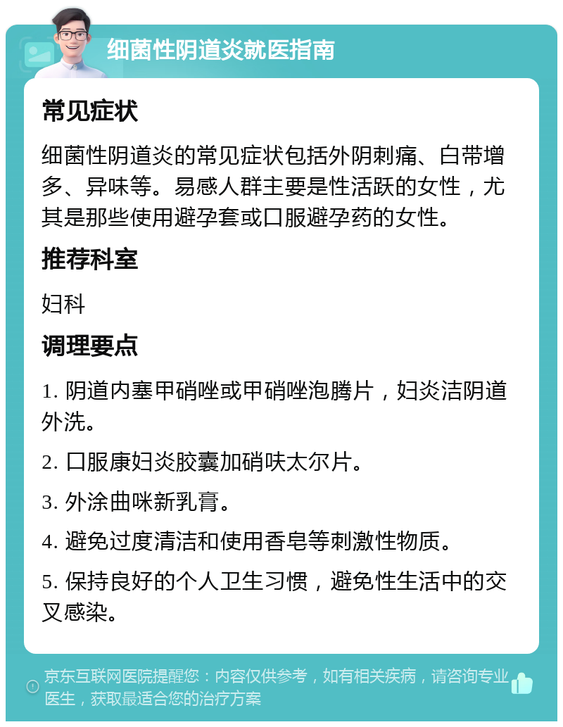 细菌性阴道炎就医指南 常见症状 细菌性阴道炎的常见症状包括外阴刺痛、白带增多、异味等。易感人群主要是性活跃的女性，尤其是那些使用避孕套或口服避孕药的女性。 推荐科室 妇科 调理要点 1. 阴道内塞甲硝唑或甲硝唑泡腾片，妇炎洁阴道外洗。 2. 口服康妇炎胶囊加硝呋太尔片。 3. 外涂曲咪新乳膏。 4. 避免过度清洁和使用香皂等刺激性物质。 5. 保持良好的个人卫生习惯，避免性生活中的交叉感染。